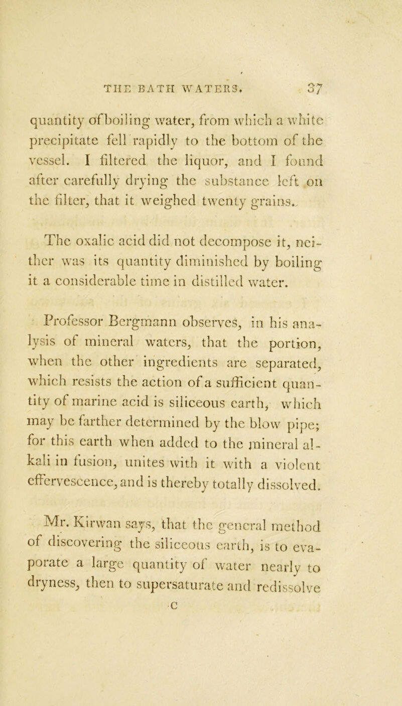 T quantity of boiling water, from which a white precipitate fell rapidly to the bottom of the vessel. I filtered the liquor, and I found after carefully drying the substance left on the filter, that it weighed twenty grains. The oxalic acid did not decompose it, nei- ther was its quantity diminished by boiling it a considerable time in distilled water. Professor Bergmann observes, in his ana- lysis of mineral waters, that the portion, when the other ingredients are separated, which resists the action of a sufficient quan- tity of marine acid is siliceous earth, which may be farther determined by the blow pipe; for this earth when added to the mineral al- kali in fusion, unites with it with a violent effervescence,and is thereby totally dissolved. Mr. Kirwan says, that the general method of discovering the siliceous earth, is to eva- porate a large quantity of water nearly to dryness, then to supersaturate and redissolve