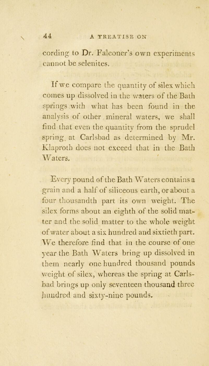 cording to Dr. Falconer’s own experiments cannot be selenites. If we compare the quantity of silex which comes up dissolved in the waters of the Bath springs with what has been found in the analysis of other mineral waters, we shall find that even the quantity from the sprudel spring at Carlsbad as determined by Mr. Klaproth does not exceed that in the Bath Waters, Every pound of the Bath Waters contains a grain and a half of siliceous earth, or about a four thousandth part its own weight. The silex forms about an eighth of the solid mat- ter and the solid matter to the whole weight of water about a six hundred and sixtieth part. We therefore find that in the course of one year the Bath Waters bring up dissolved in them nearly one hundred thousand pounds weight of silex, whereas the spring at Carls- bad brings up only seventeen thousand three Jnmdred and sixty-nine pounds.