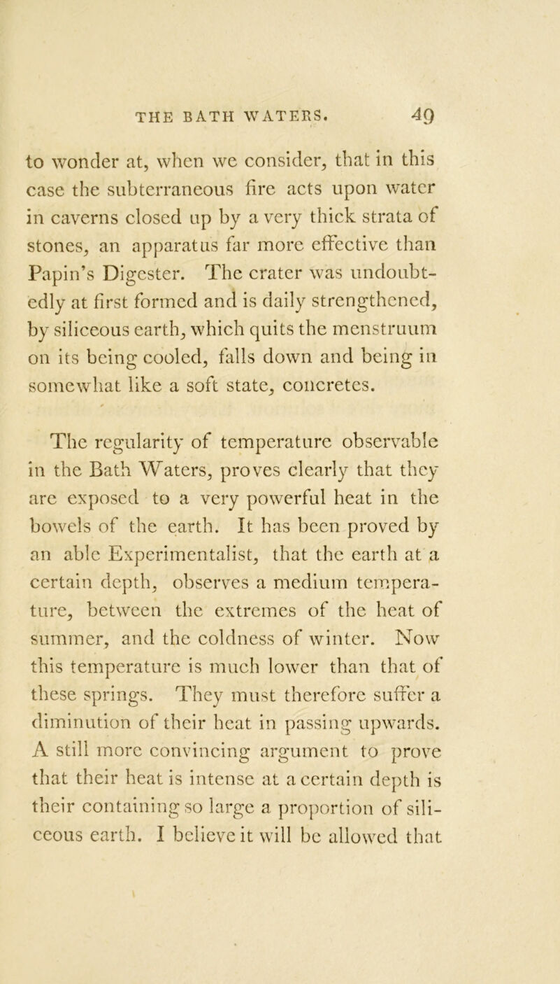 to wonder at, when we consider, that in this case the subterraneous fire acts upon water in caverns closed up by a very thick strata of stones, an apparatus far more effective than Papin’s Digester. The crater was undoubt- edly at first formed and is daily strengthened, by siliceous earth, which quits the menstruum on its being cooled, falls down and being in somewhat like a soft state, concretes. * The regularity of temperature observable in the Bath Waters, proves clearly that they are exposed to a very powerful heat in the bowels of the earth. It has been proved by an able Experimentalist, that the earth at a certain depth, observes a medium tempera- ture, between the extremes of the heat of summer, and the coldness of winter. Now this temperature is much lower than that of these springs. They must therefore suffer a diminution of their heat in passing upwards. A still more convincing argument to prove that their heat is intense at a certain depth is their containing so large a proportion of sili- ceous earth. I believe it will be allowed that
