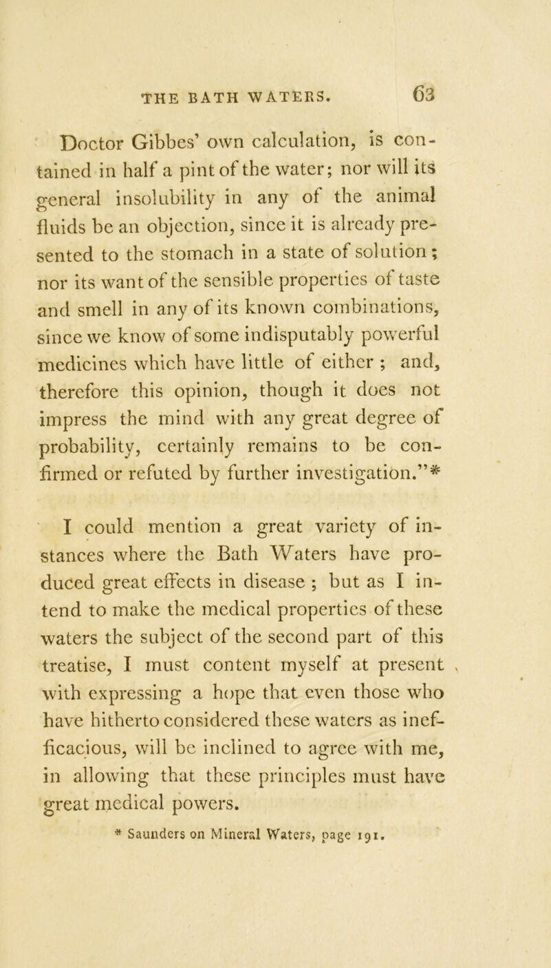 <53 Doctor Gibbes’ own calculation, is con- tained in half a pint of the water; nor will its general insolubility in any of the animal fluids be an objection, since it is already pre- sented to the stomach in a state of solution; nor its want of the sensible properties of taste and smell in any of its known combinations, since we know of some indisputably powerful medicines which have little of either ; and, therefore this opinion, though it does not impress the mind with any great degree of probability, certainly remains to be con- firmed or refuted by further investigation.”# I could mention a great variety of in- stances where the Bath Waters have pro- duced great effects in disease ; but as I in- tend to make the medical properties of these waters the subject of the second part of this treatise, I must content myself at present , with expressing a hope that even those who have hitherto considered these waters as inef- ficacious, will be inclined to agree with me, in allowing that these principles must have great medical powers. * Saunders on Mineral Waters, page 191.