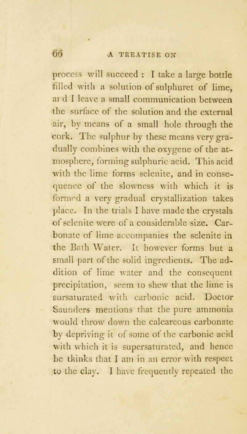 process will succeed : I take a large bottle filled with a solution of sulphuret of lime, ai d I leave a small communication between the surface of the solution and the external air, by means of a small hole through the cork. The sulphur by these means very gra- dually combines with the oxygcne of the at- mosphere, forming sulphuric acid. This acid with the lime forms selenite, and in conse- quence of the slowness with which it is formed a very gradual crystallization takes place. In the trials I have made the crystals of selenite were of a considerable size. Car- bonate of lime accompanies the selenite in the Bath Water. It however forms but a small part of the solid ingredients. The ad- dition of lime water and the consequent precipitation, seem to shew that the lime is sursaturated with carbonic acid. Doctor Saunders mentions that the pure ammonia Would throw down the calcareous carbonate by depriving it of some of the carbonic acid with which it is supersaturated, and hence he thinks that I am in an error with respect to the clay. I have frequently repeated the