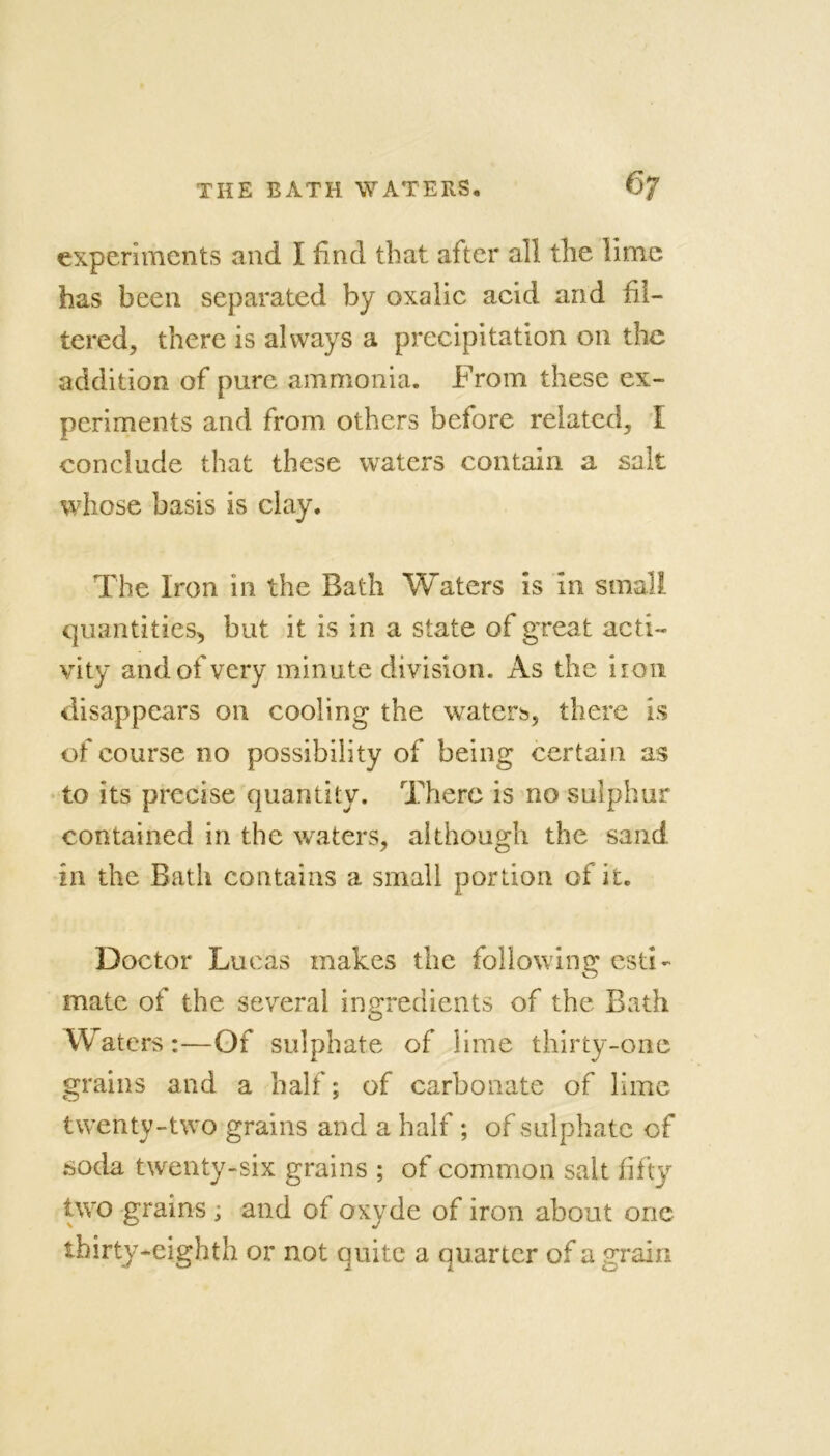 experiments and I find that after all the lime has been separated by oxalic acid and fil- tered, there is always a precipitation 011 the addition of pure ammonia. From these ex- periments and from others before related, I conclude that these waters contain a salt whose basis is clay. The Iron in the Bath Waters is in small quantities, but it is in a state of great acti- vity and of very minute division. As the iion disappears on cooling the waters, there is of course no possibility of being certain as to its precise quantity. There is no sulphur contained in the waters, although the sand in the Bath contains a small portion of it. Doctor Lucas makes the following esti- mate of the several ingredients of the Bath Waters:—Of sulphate of lime thirty-one grains and a half; of carbonate of lime twenty-two grains and a half; of sulphate of soda twenty-six grains ; of common salt fifty two grains ; and of oxyde of iron about one thirty-eighth or not quite a quarter of a grain
