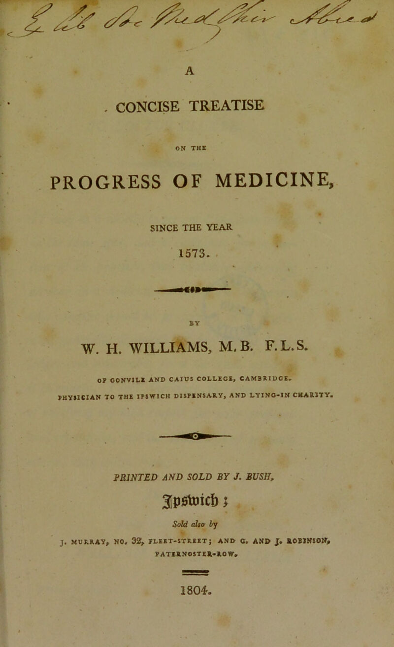 ^ A , CONCISE TREATISE ON THE PROGRESS OF MEDICINE, SINCE THE YEAR 1573. . BY W. H. WILLIAMS, M. B. F.L.S. or OONVIBE AND CAIDS COLLEGE, CAMBKIDCE. rUYSlCIAN TO THE 1T5WICH DISPENSARY, AND LYING-IN CKARITY. PRINTED AND SOLD BY J. BUSH, 3[piStoic{) I Sold also by J. MURRAY, NO, 32, fleet-street; and O. and J. ROBINSON, PATIRNOSTER-ROWr