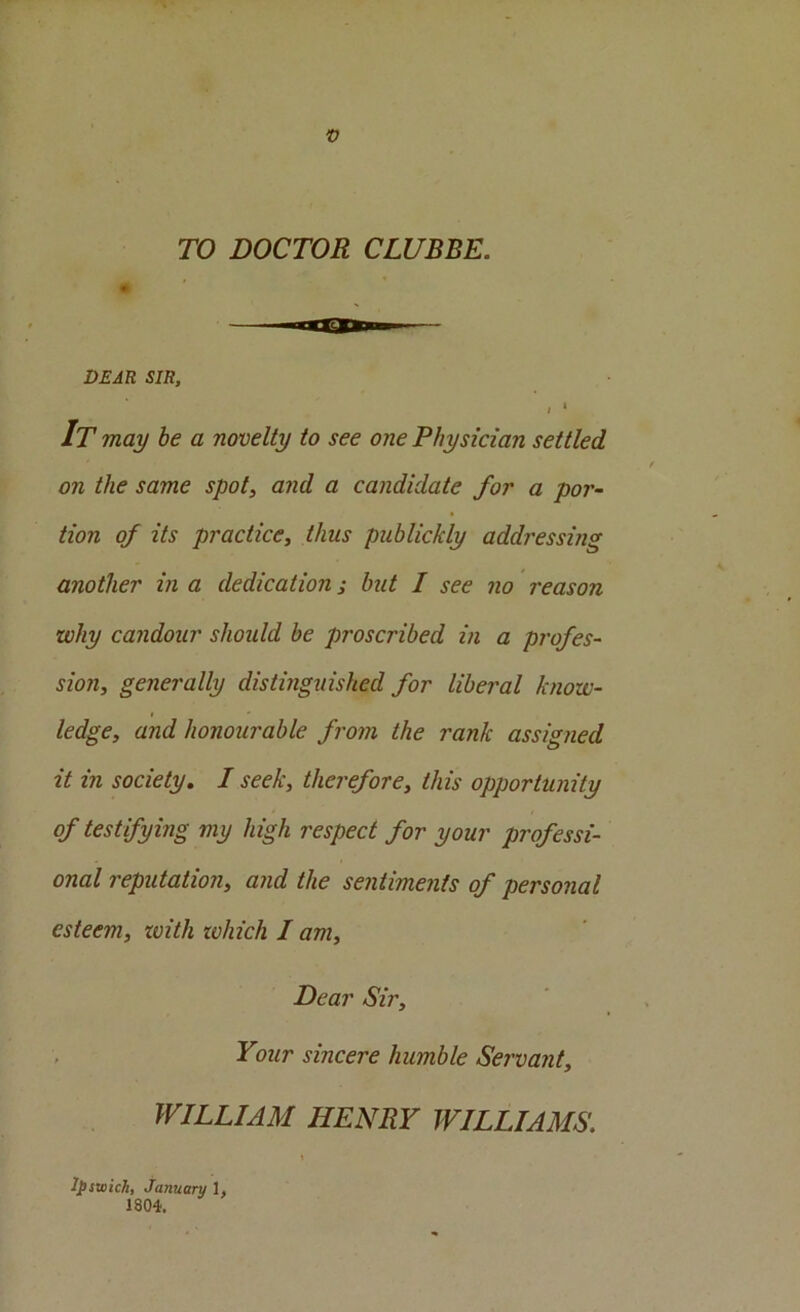 TO DOCTOR CLUBBE. DEAR SIR, I ‘ It may be a novelty to see one Physician settled on the same spot, and a candidate for a por- tion of its practice, thus publickly addressing another in a dedication; but I see no reason why candour should be proscribed in a profes- sion, generally distinguished for liberal know- ledge, and honourable from the rank assigned it in society, I seek, therefore, this opportunity of testifying my high respect for your professi- onal reputation, and the sentiments of personal esteem, with zvhich I am. Dear Sir, , Your sincere humble Servant, WILLIAM HENRY WILLIAMS. I Ipswich, January 1, 1804.