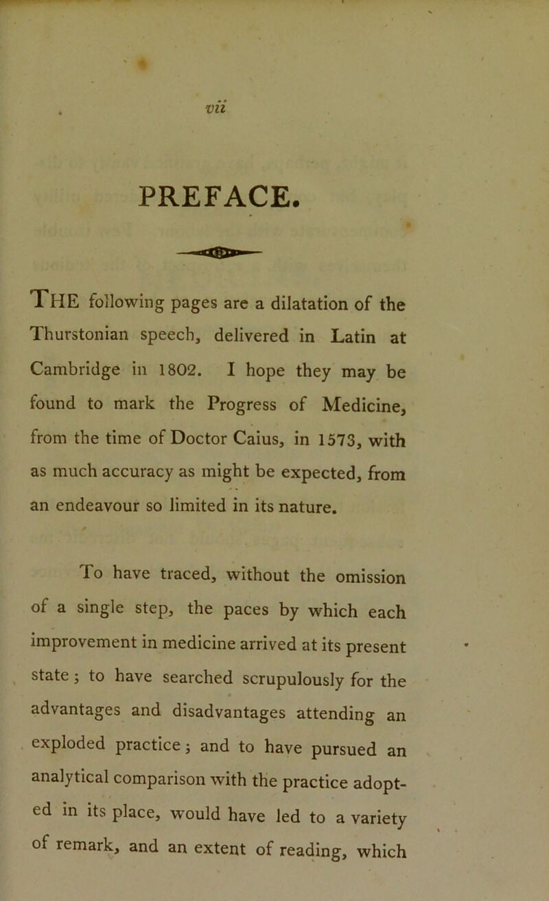 vn PREFACE. ' £ The following pages are a dilatation of the Thurstonian speech, delivered in Latin at Cambridge in 1802. I hope they may be found to mark the Progress of Medicine, from the time of Doctor Caius, in 1573, with as much accuracy as might be expected, from an endeavour so limited in its nature. To have traced, without the omission of a single step, the paces by which each improvement in medicine arrived at its present , state; to have searched scrupulously for the advantages and disadvantages attending an exploded practice; and to have pursued an analytical comparison with the practice adopt- ed in its place, would have led to a variety of remark, and an extent of reading, which