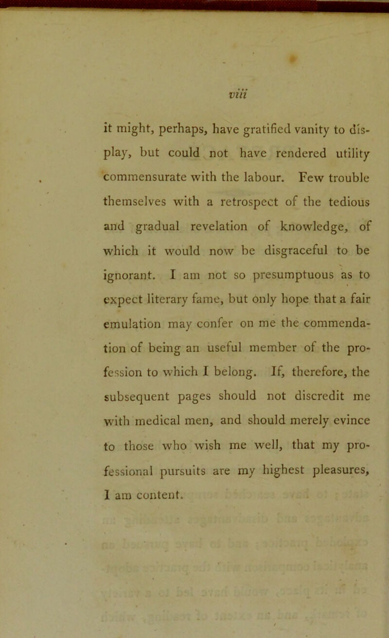p via it might, perhaps, have gratified vanity to dis- play, but could not have rendered utility commensurate with the labour. Few trouble themselves with a retrospect of the tedious and gradual revelation of knowledge, of which it would now be disgraceful to be ignorant. I am not so presumptuous as to expect literary fame, but only hope that a fair emulation may confer on me the commenda- tion of being an useful member of the pro- fession to which I belong. If, therefore, the subsequent pages should not discredit me with medical men, and should merely evince to those who wish me well, that my pro- fessional pursuits are my highest pleasures. 1 am content.