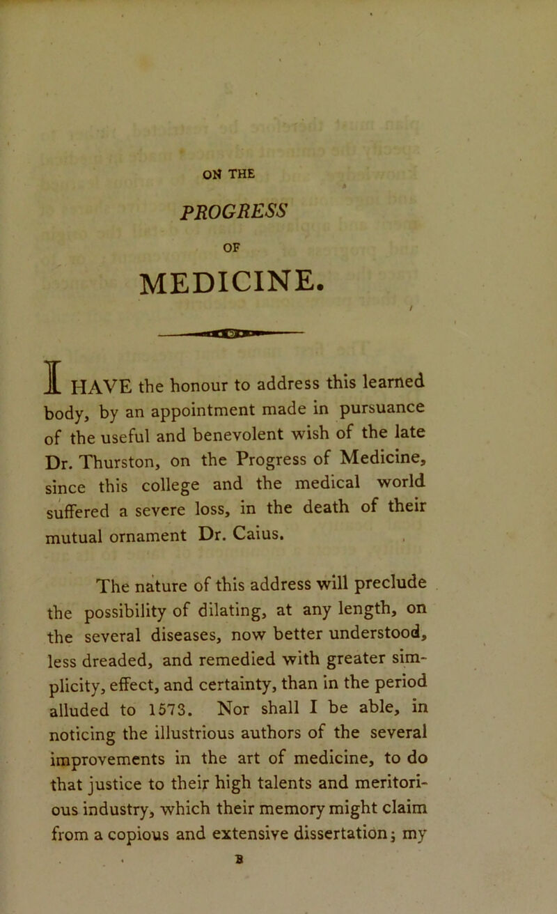 ON THE PROGRESS OF MEDICINE. I HAVE the honour to address this learned body, by an appointment made in pursuance of the useful and benevolent wish of the late Dr. Thurston, on the Progress of Medicine, since this college and the medical world suffered a severe loss, in the death of their mutual ornament Dr. Caius. The nature of this address will preclude the possibility of dilating, at any length, on the several diseases, now better understood, less dreaded, and remedied with greater sim- plicity, effect, and certainty, than in the period alluded to 1573. Nor shall I be able, in noticing the illustrious authors of the several improvements in the art of medicine, to do that justice to their high talents and meritori- ous industry, which their memory might claim from a copious and extensive dissertation j my B