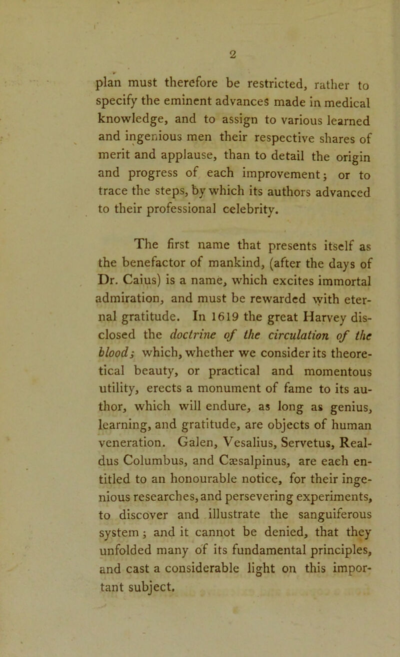 I 2 * plan must therefore be restricted, rather to specify the eminent advances made in medical knowledge, and to assign to various learned and ingenious men their respective shares of merit and applause, than to detail the origin and progress of each improvement; or to trace the steps, by which its authors advanced to their professional celebrity. The first name that presents itself as the benefactor of mankind, (after the days of Dr. Caius) is a name, which excites immortal admiration, and must be rewarded with eter- nal gratitude. In 1619 the great Harvey dis- closed the docti'ine of the circulation of the bloods which, whether we consider its theore- tical beauty, or practical and momentous utility, erects a monument of fame to its au- thor, which will endure, as long as genius, learning, and gratitude, are objects of human veneration. Galen, Vesalius, Servetus, Real- dus Columbus, and Ceesalpinus, are each en- titled to an honourable notice, for their inge- nious researches, and persevering experiments, to discover and illustrate the sanguiferous system; and it cannot be denied, that they unfolded many of its fundamental principles, and cast a considerable light on this impor- tant subject.