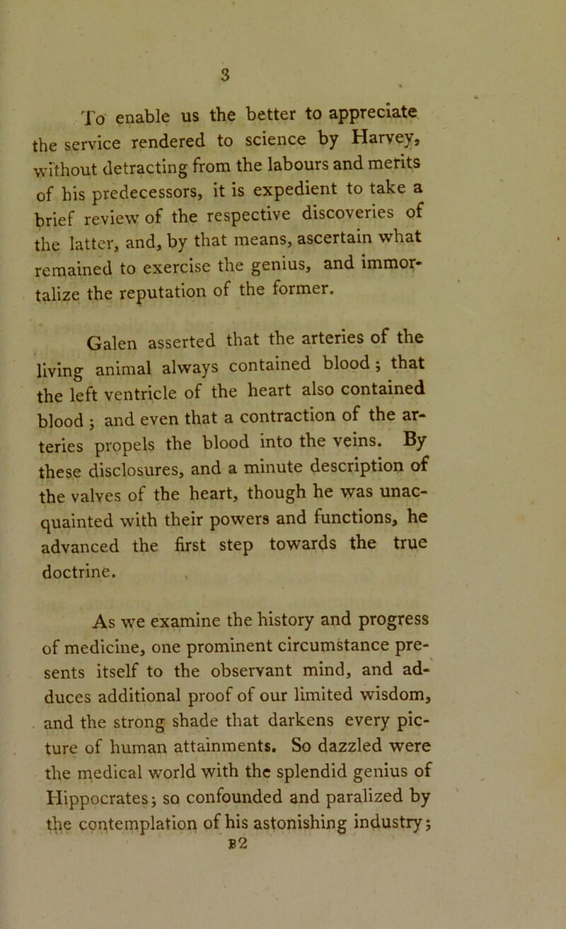 To enable us the better to appreciate the service rendered to science by Harvey, without detracting from the labours and merits of his predecessors, it is expedient to take a brief review of the respective discoveries of the latter, and, by that means, ascertain what remained to exercise the genius, and immor* talize the reputation of the former. Galen asserted that the arteries of the living animal always contained blood; that the left ventricle of the heart also contained blood ; and even that a contraction of the ar- teries propels the blood into the veins. By these disclosures, and a minute description of the valves of the heart, though he was unac- quainted with their powers and functions, he advanced the first step towards the true doctrine. As we examine the history and progress of medicine, one prominent circumstance pre- sents itself to the observant mind, and ad- duces additional proof of our limited wisdom, and the strong shade that darkens every pic- ture of human attainments. So dazzled were the medical world with the splendid genius of Hippocrates; so confounded and paralized by the contemplation of his astonishing industry; b2