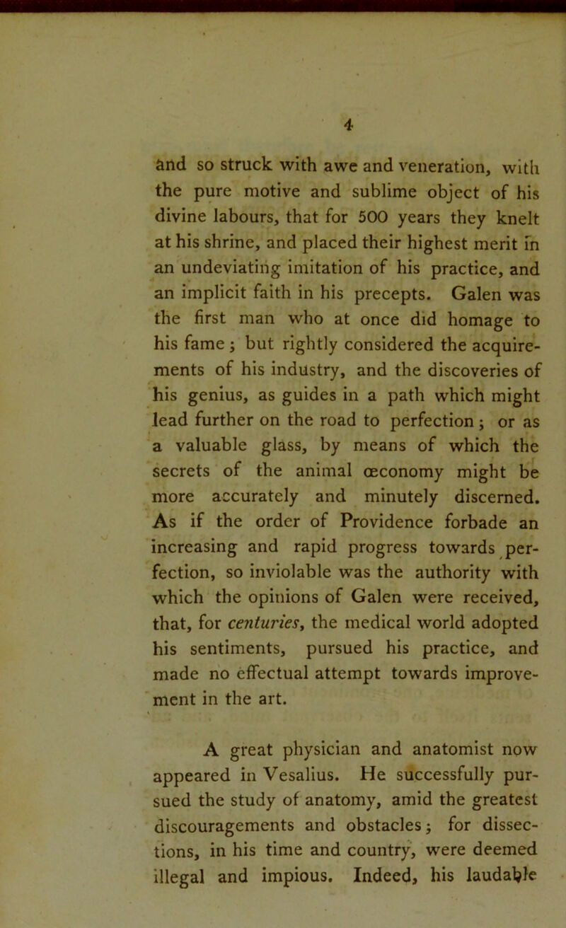 and so struck with awe and veneration, with the pure motive and sublime object of his divine labours, that for 500 years they knelt at his shrine, and placed their highest merit m an undeviatihg imitation of his practice, and an implicit faith in his precepts. Galen was the first man who at once did homage to his fame ; but rightly considered the acquire- ments of his industry, and the discoveries of his genius, as guides in a path which might lead further on the road to perfection; or as a valuable glass, by means of which the secrets of the animal oeconomy might be more accurately and minutely discerned. As if the order of Providence forbade an increasing and rapid progress towards per- fection, so inviolable was the authority with which the opinions of Galen were received, that, for centuries^ the medical world adopted his sentiments, pursued his practice, and made no effectual attempt towards improve- ment in the art. A great physician and anatomist now appeared in Vesalius. He successfully pur- sued the study of anatomy, amid the greatest discouragements and obstacles j for dissec- tions, in his time and country, were deemed illegal and impious. Indeed, his laudaljle