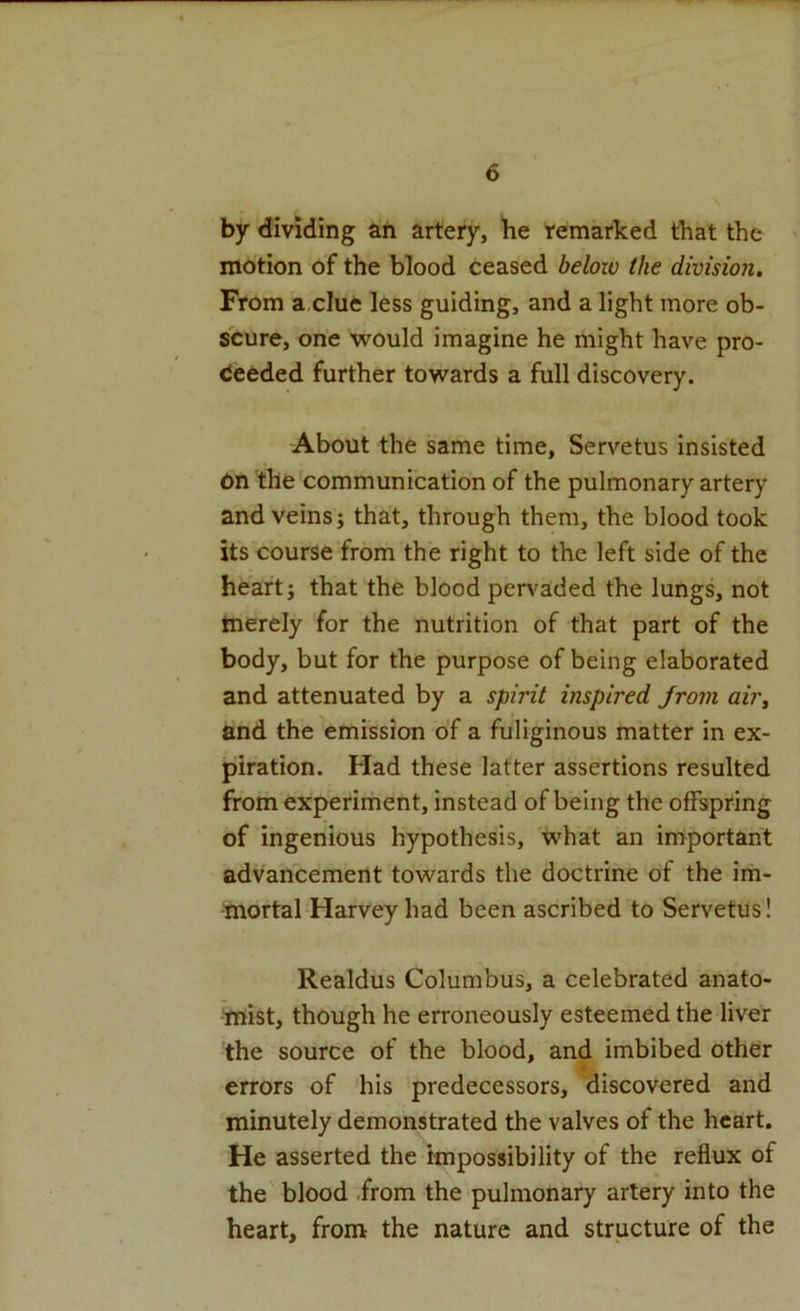 by dividing an artery, be remarked that the motion of the blood ceased beloiv the division. From a,clue less guiding, and a light more ob- scure, one would imagine he might have pro- deeded further towards a full discovery. About the same time, Servetus insisted on the communication of the pulmonary artery and veins; that, through them, the blood took its course from the right to the left side of the heart; that the blood pervaded the lungs, not merely for the nutrition of that part of the body, but for the purpose of being elaborated and attenuated by a spirit inspired from air, and the emission of a fuliginous matter in ex- piration. Had these latter assertions resulted from experiment, instead of being the offspring of ingenious hypothesis, what an important advancement towards the doctrine of the im- mortal Harvey had been ascribed to Servetus! Realdus Columbus, a celebrated anato- mist, though he erroneously esteemed the liver the source of the blood, and imbibed other errors of his predecessors, discovered and minutely demonstrated the valves of the heart. He asserted the impossibility of the reflux of the' blood .from the pulmonary artery into the heart, from the nature and structure of the