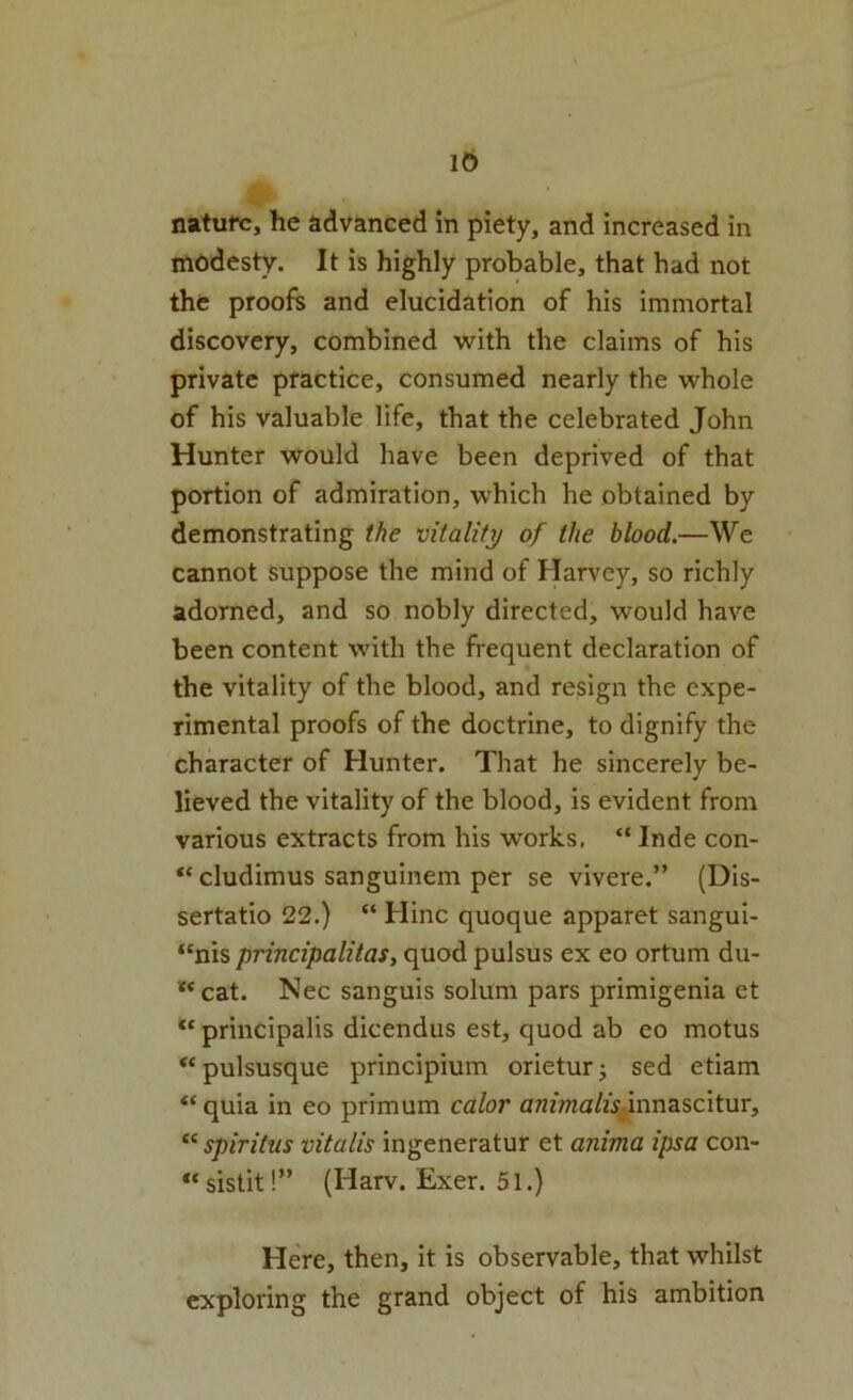 nature, he advanced in piety, and increased in modesty. It is highly probable, that had not the proofs and elucidation of his immortal discovery, combined with the claims of his private practice, consumed nearly the whole of his valuable life, that the celebrated John Hunter would have been deprived of that portion of admiration, which he obtained by demonstrating the vitality of the blood.—We cannot suppose the mind of Harvey, so richly adorned, and so nobly directed, would have been content with the frequent declaration of the vitality of the blood, and resign the expe- rimental proofs of the doctrine, to dignify the character of Hunter. That he sincerely be- lieved the vitality of the blood, is evident from various extracts from his works. “ Inde con- cludimus sanguinem per se vivere.” (Dis- sertatio 22.) “ Hinc quoque apparet sangui- “nis principalitas, quod pulsus ex eo ortum du- ** cat. Nec sanguis solum pars primigenia et principalis dicendus est, quod ab eo motus “pulsusque principium orieturj sed etiam “ quia in eo primum calor anfma/zV^innascitur, spiritus vitalis ingeneratur et anima ipsa con- sistit!” (Harv. Exer. 51.) Here, then, it is observable, that whilst exploring the grand object of his ambition