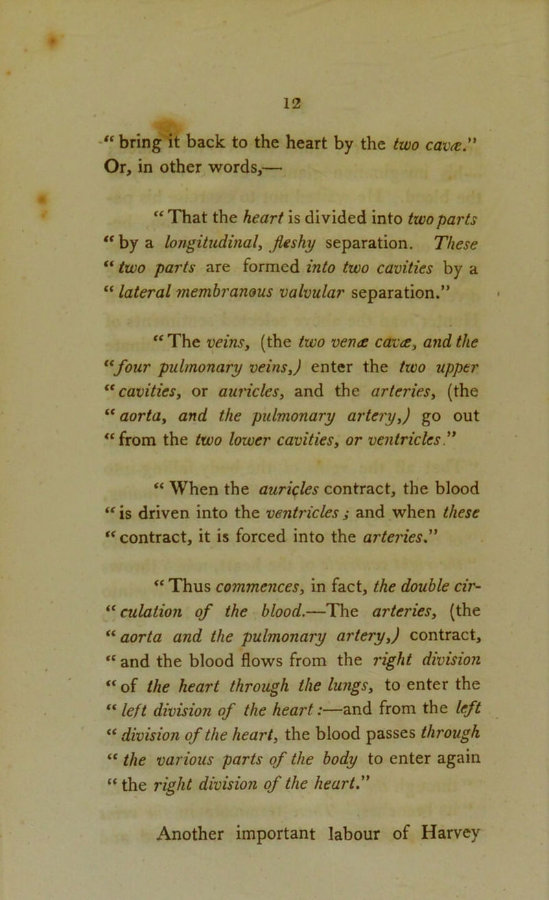 “ bring it back to the heart by the two cav^e” Or, in other words,—■ That the heart is divided into two parts ** by a longitudinal, fleshy separation. These “ two parts are formed into two cavities by a “ lateral membranous valvular separation.” “ The veins, (the two vence cavee, and the *^four pulmonary veins,) enter the two upper cavities, or auricles, and the arteries, (the aorta, and the pulmonary artery,) go out ‘‘from the two lower cavities, or ventricles '’ “ When the auricles contract, the blood “ is driven into the ventricles j and when these “ contract, it is forced into the arteries.” “ Thus commences, in fact, the double cir- “ culation of the blood.—The arteries, (the ** aorta and the pulmonary artery,) contract, “ and the blood flows from the right division “ of the heart through the lungs, to enter the “ left division of the heart:—and from the left “ division of the heart, the blood passes through “ the various parts of the body to enter again “ the right division of the heart.” Another important labour of Harvey