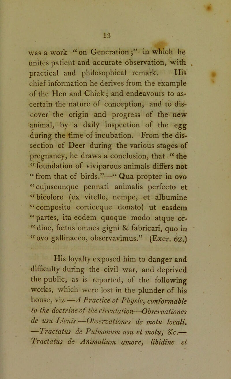 IS was a work “ on Generation j” in which he unites patient and accurate observation, with , practical and philosophical remark. His chief information he derives from the example of the Hen and Chick; and endeavours to as- certain the nature of ccwiception, and to dis- cover the origin and progress of the new animal, by a daily inspection of the egg during the time of incubation. From the dis- section of Deer during the various stages of pregnancy, he draws a conclusion, that “ the  foundation of viviparous animals differs not “ from that of birds.”—“ Qua propter in ovo “cujuscunque pennati animalis perfecto et “ bicolore (ex vitello, nempe, et albumine “ composite corticeque donate) ut easdem “ partes, ita eodem quoque mode atque or- “ dine, foetus omnes gigni & fabricari, quo in ' “ ovo gallinaceo, observavimus.” (Exer. 62.) His loyalty exposed him to danger and difficulty during the civil war, and deprived the public, as is reported, of the following works, which were lost in the plunder of his house, viz —A Practice of Physic, confonnable to the doctrine of the circulation—Observationes de usu Liems.—Observationes de motu locali, —Tractatus de Pulmoniim usu et motu, 8(c.— Tractatus de Animalium amore, libidine et