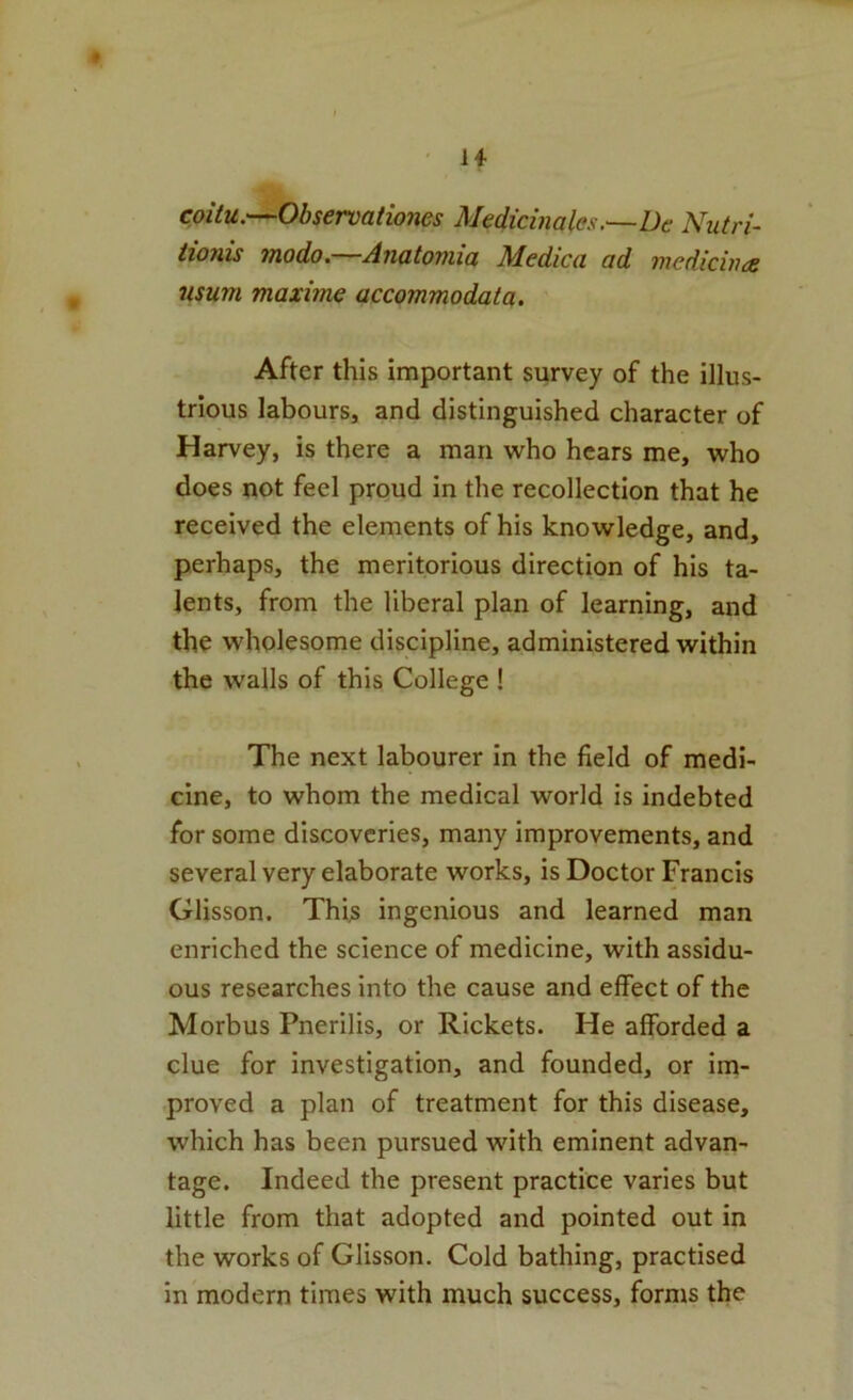u coitu.—Observationes Medicinales.—De Nutri- iionis Tjiodo, Anatoniici Mcdicci od Tncdiciitcs usum maxime accommodata. After this important survey of the illus- trious labours, and distinguished character of Harvey, is there a man who hears me, who does not feel proud in the recollection that he received the elements of his knowledge, and, perhaps, the meritorious direction of his ta- lents, from the liberal plan of learning, and the wholesome discipline, administered within the walls of this College ! The next labourer in the field of medi- cine, to whom the medical world is indebted for some discoveries, many improvements, and several very elaborate works, is Doctor Francis Glisson. This ingenious and learned man enriched the science of medicine, with assidu- ous researches into the cause and effect of the Morbus Pnerilis, or Rickets. He afforded a clue for investigation, and founded, or im- proved a plan of treatment for this disease, which has been pursued with eminent advan- tage. Indeed the present practice varies but little from that adopted and pointed out in the works of Glisson. Cold bathing, practised in modern times with much success, forms the