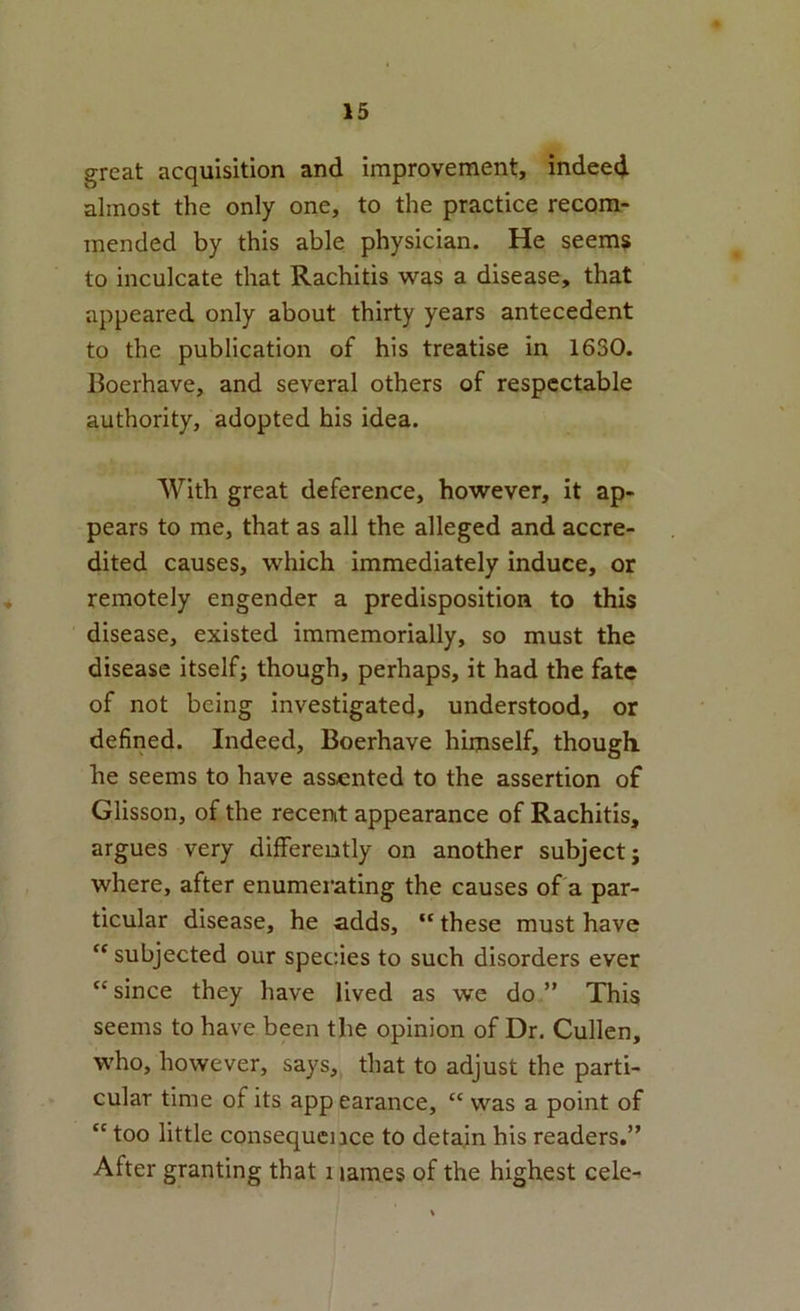 great acquisition and improvement, indeed almost the only one, to the practice recom- mended by this able physician. He seems to inculcate that Rachitis was a disease, that appeared only about thirty years antecedent to the publication of his treatise in 1630. Boerhave, and several others of respectable authority, adopted his idea. With great deference, however, it ap- pears to me, that as all the alleged and accre- dited causes, which immediately induce, or remotely engender a predisposition to this disease, existed immemorially, so must the disease itself; though, perhaps, it had the fate of not being investigated, understood, or defined. Indeed, Boerhave hiijiself, though, he seems to have assented to the assertion of Glisson, of the recent appearance of Rachitis, argues very differently on another subject; where, after enumerating the causes of a par- ticular disease, he adds, “ these must have subjected our species to such disorders ever “since they have lived as we do” This seems to have been the opinion of Dr. Cullen, who, however, says, that to adjust the parti- cular time of its app earance, “ was a point of “ too little consequence to detain his readers.” After granting that i lames of the highest cele-