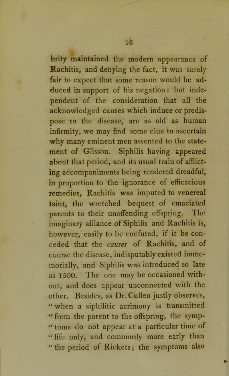 brity maintained the modem appearance of Rachitis, and denying the fact, it was surely fair to expect that some reason would be ad- duced in support of his negation: but inde- pendent of the consideration that all the acknowledged causes which induce or predis- pose to the disease, are as old as human infirmity, we may find some clue to ascertain why many eminent men assented to the state- ment of Glisson. Siphilis having appeared about that period, and its usual train of afflict- ing accompaniments being rendered dreadful, in proportion to the ignorance of efficacious remedies. Rachitis was imputed to venereal taint, the wretched bequest of emaciated parents to their unoffending offspring. The imaginary alliance of Siphilis and Rachitis is, however, easily to be confuted, if it be con- ceded that the causes of Rachitis, and of course the disease, indisputably existed imme- morially, and Siphilis was introduced so late as 1500. The one may be occasioned with- out, and does appear unconnected with the other. Besides, as Dr. Cullen justly observes, “when a siphilitic acrimony is transmitted from the parent to the offspring, the symp- ** toms do not appear at a particular time of “life only, and commonly more early than “ the period of Rickets j the symptoms also
