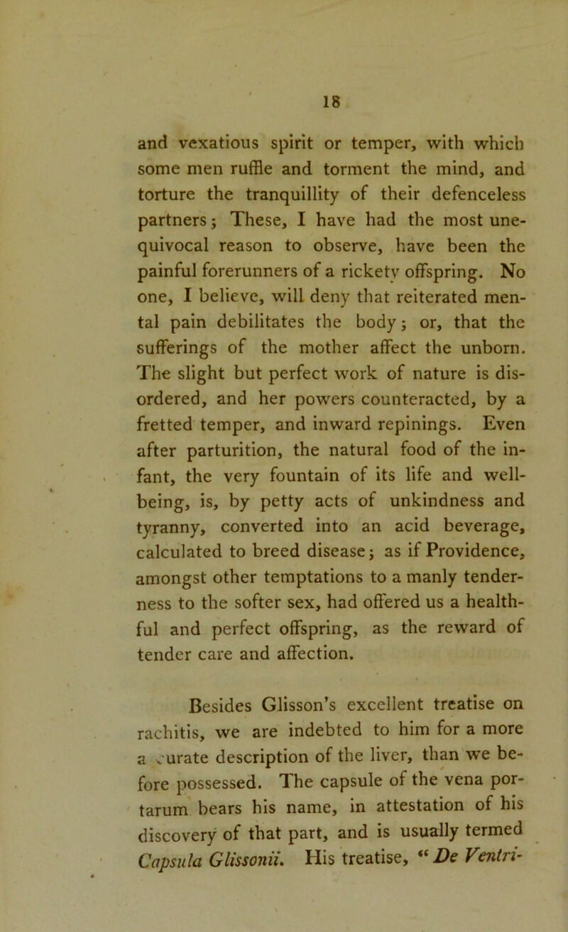 and vexatious spirit or temper, with which some men ruffle and torment the mind, and torture the tranquillity of their defenceless partners; These, I have had the most une- quivocal reason to observe, have been the painful forerunners of a rickety offspring. No one, I believe, will deny that reiterated men- tal pain debilitates the body; or, that the sufferings of the mother affect the unborn. The slight but perfect work of nature is dis- ordered, and her powers counteracted, by a fretted temper, and inward repinings. Even after parturition, the natural food of the in- fant, the very fountain of its life and well- being, is, by petty acts of unkindness and tyranny, converted into an acid beverage, calculated to breed disease; as if Providence, amongst other temptations to a manly tender- ness to the softer sex, had offered us a health- ful and perfect offspring, as the reward of tender care and affection. Besides Glisson’s excellent treatise on rachitis, we are indebted to him for a more a curate description of the liver, than we be- fore possessed. The capsule of the vena por- tarum bears his name, in attestation of his discovery of that part, and is usually termed Capsula Glissonu, His treatise, De Veniri^