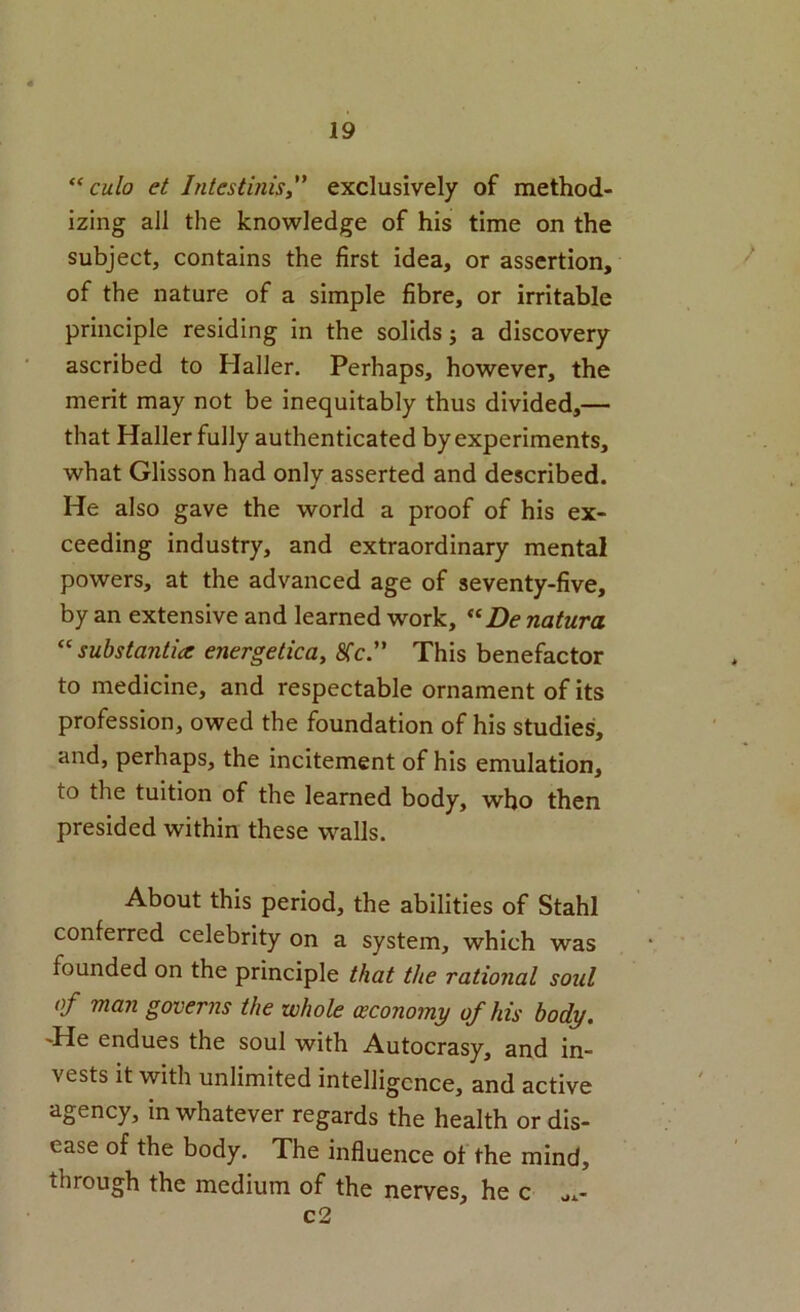 “cm/o et Intestinisy' exclusively of method- izing all the knowledge of his time on the subject, contains the first idea, or assertion, of the nature of a simple fibre, or irritable principle residing in the solids j a discovery ascribed to Haller. Perhaps, however, the merit may not be inequitably thus divided,— that Haller fully authenticated by experiments, what Glisson had only asserted and described. He also gave the world a proof of his ex- ceeding industry, and extraordinary mental powers, at the advanced age of seventy-five, by an extensive and learned work, “Z>(? natura ^‘substantia energetica, 8Tc.” This benefactor to medicine, and respectable ornament of its profession, owed the foundation of his studies, and, perhaps, the incitement of his emulation, to the tuition of the learned body, who then presided within these walls. About this period, the abilities of Stahl conferred celebrity on a system, which was founded on the principle that the rational soul of man governs the whole (economy of his body. -He endues the soul with Autocrasy, and in- vests it with unlimited intelligence, and active agency, in whatever regards the health or dis- ease of the body. The influence of the mind, through the medium of the nerves, he c a.- c2