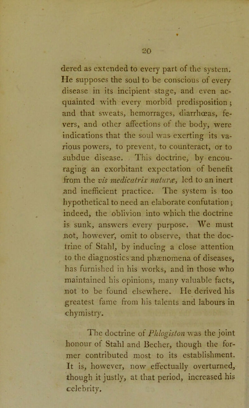 dered as extended to every part of the system. He supposes the soul to be conscious of every disease in its incipient stage, and even ac- quainted with every morbid predisposition ; and that sweats, hemorrages, diarrhoeas, fe- vers, and other affections of the body, were indications that the soul was exerting its va- rious powers, to prevent, to counteract, or to subdue disease. This doctrine, by encou- raging an exorbitant expectation of benefit from the vis medicatrix naiura, led to an inert and inefficient practice. The system is too hypothetical to need an elaborate confutation; indeed, the oblivion into which the doctrine is sunk, answers every purpose. We must not, however; omit to observe, that the doc- trine of Stahl, by inducing a close attention to the diagnostics and phaenomena of diseases, has furnished in his works, and in those who maintained his opinions, many valuable facts, not to be found elsewhere. He derived his greatest fame from his talents and labours in chymistry. The doctrine of Fhlogislon was the joint honour of Stahl and Becher, though the for- mer contributed most to its establishment. It is, however, now effectually overturned, though it justly, at that period, increased his celebrity.