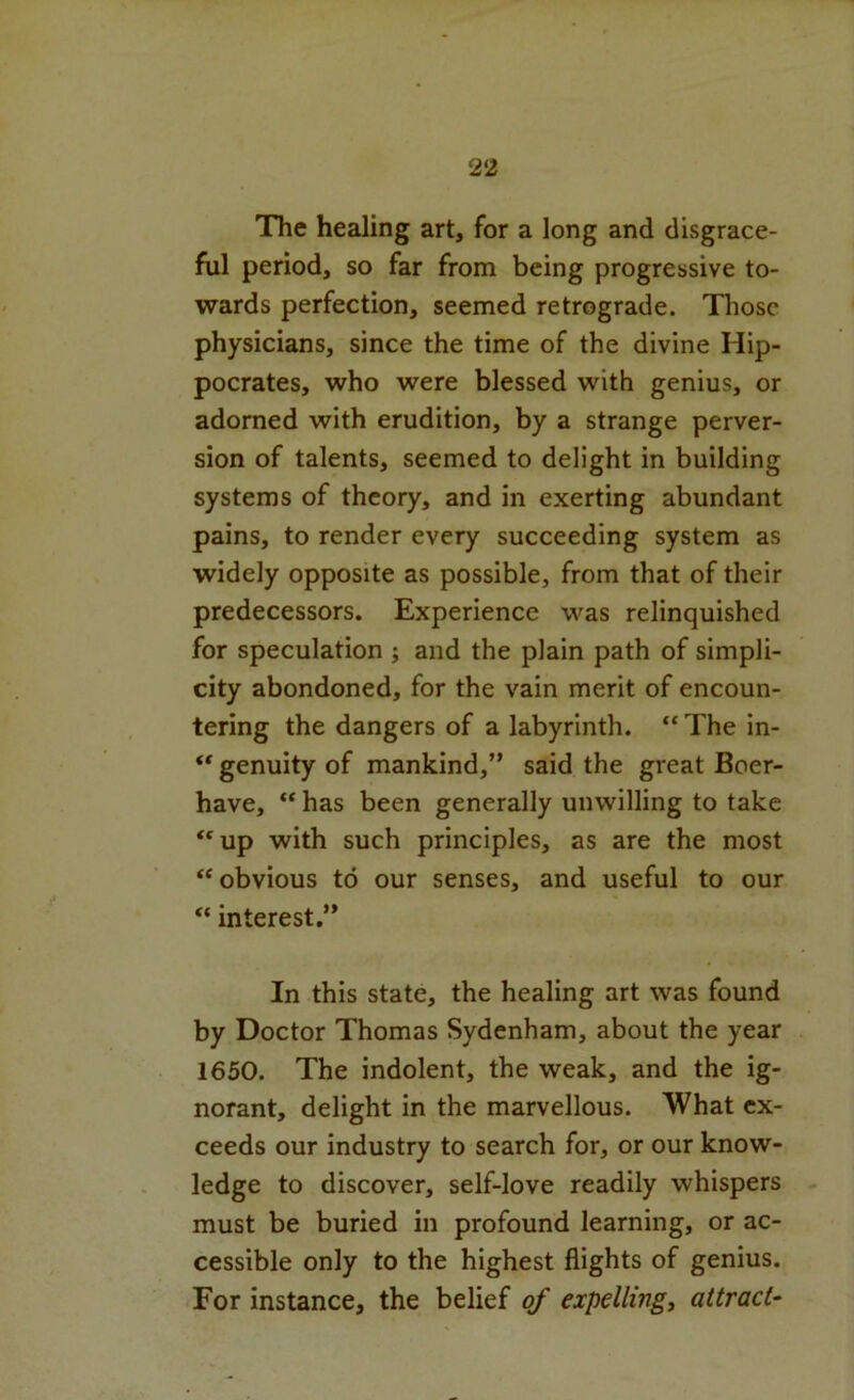 The healing art, for a long and disgrace- ful period, so far from being progressive to- wards perfection, seemed retrograde. Those physicians, since the time of the divine Hip- pocrates, who were blessed with genius, or adorned with erudition, by a strange perver- sion of talents, seemed to delight in building systems of theory, and in exerting abundant pains, to render every succeeding system as widely opposite as possible, from that of their predecessors. Experience was relinquished for speculation ; and the plain path of simpli- city abondoned, for the vain merit of encoun- tering the dangers of a labyrinth. “ The in- ** genuity of mankind,” said the great Boer- have, “ has been generally unwilling to take “up with such principles, as are the most “obvious to our senses, and useful to our “ interest.” In this state, the healing art was found by Doctor Thomas Sydenham, about the year 1650. The indolent, the weak, and the ig- norant, delight in the marvellous. What ex- ceeds our industry to search for, or our know- ledge to discover, self-love readily whispers .. must be buried in profound learning, or ac- cessible only to the highest flights of genius. For instance, the belief of expelling, attract-