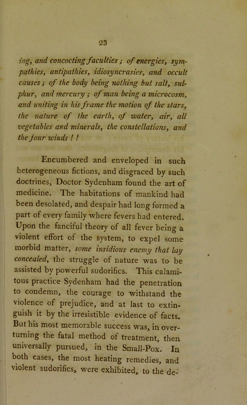 ing, and concocting faculties i of energies, sym- pathies, antipathies, idiosyncrasies, and occult causes ; of the body being nothing but salt, sul- phur, and mercury j of man being a microcosm, and unitmg in his frame the motion of the stars^ the nature^ of the earth, of water, air, all vegetables and minerals, the constellations, and the Jour winds ! t Encumbered and enveloped in such heterogeneous fictions, and disgraced by such doctrines. Doctor Sydenham found the art of medicine. The habitations of mankind had been desolated, and despair had long formed a part of every family where fevers had entered. Upon the fanciful theory of all fever being a violent effort of the system, to expel some morbid matter, some insidious enemy that lay concealed, the struggle of nature was to be assisted by powerful sudorifics. This calami- tous practice Sydenham had the penetration to condemn, the courage to withstand the violence of prejudice, and at last to extin- guish it by the irresistible evidence of facts. But his most memorable success was, in over- turning the fatal method of treatment, then universally pursued, in the Small-Pox. In both cases, the most heating remedies, and violent sudorifics, were exhibited, to the de-