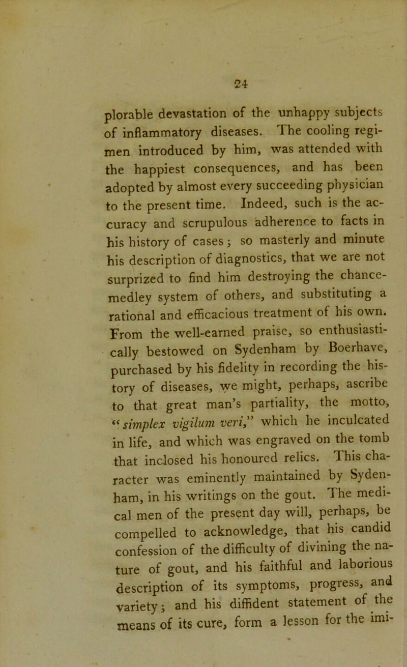 plorable devastation of the unhappy subjects of inflammatory diseases. The cooling regi- men introduced by him, was attended with the happiest consequences, and has been adopted by almost every succeeding physician to the present time. Indeed, such is the ac- curacy and scrupulous adherence to facts in his history of cases; so masterly and minute his description of diagnostics, that we are not surprized to find him destroying the chance- medley system of others, and substituting a rational and efficacious treatment of his own. From the well-earned praise, so enthusiasti- cally bestowed on Sydenham by Boerhave, purchased by his fidelity in recording the his- tory of diseases, we might, perhaps, ascribe to that great man’s partiality, the motto, simplex vigihoii veri” which he inculcated in life, and which was engraved on the tomb that inclosed his honoured relics. This cha- racter was eminently maintained by Syden- ham, in his writings on the gout. The medi- cal men of the present day will, perhaps, be compelled to acknowledge, that his candid confession of the difficulty of divining the na- ture of gout, and his faithful and laborious description of its symptoms, progress, and variety; and his diffident statement of the means of its cure, form a lesson for the imi-