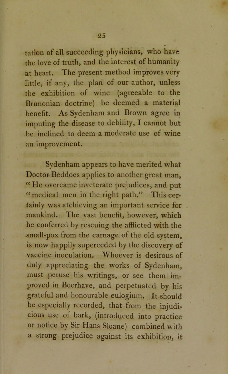 tation of all succeeding physicians, who have the love of truth, and the interest of humanity at heart. The present method improves very little, if any, the plan of our author, unless the exhibition of wine (agreeable to the Brunonian doctrine) be deemed a material benefit. As Sydenham and Brown agree in imputing the disease to debility, I cannot but be inclined to deem a moderate use of wine an improvement. Sydenham appears to have merited what Doctor Beddoes applies to another great man, “ He overcame inveterate prejudices, and put  medical men in the right path.” This cer- tainly was atchieving an important service for , mankind. The vast benefit, however, which he conferred by rescuing the afflicted with the small-pox from the carnage of the old system, is now happily superceded by the discovery of vaccine inoculation. Whoever is desirous of duly appreciating the works of Sydenham, must peruse his writings, or see them im- proved in Boerhave, and perpetuated by his grateful and honourable eulogium. It should be especially recorded, that from the injudi- cious use of bark, (introduced into practice or notice by Sir Hans Sloane) combined with a strong prejudice against its exhibition, it