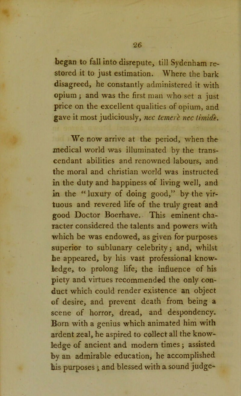 began to fall into disrepute, till Sydenham re- stored it to just estimation. Where the bark disagreed, he constantly administered it with opium } and was the first man who set a just price on the excellent qualities of opium, and gave it most judiciously, nec temerl nec timide. We now arrive at the period, when the medical world was illuminated by the trans- cendant abilities and renowned labours, and the moral and Christian world was instructed in the duty and happiness of living well, and in the “ luxury of doing good,” by the vir- tuous and revered life of the truly great and good Doctor Boerhave. This eminent cha- racter considered the talents and powers with which be was endowed, as given for purposes superior to sublunary celebrity; and, whilst he appeared, by his vast professional know- ledge, to prolong life, the influence of his piety and virtues recommended the only con- duct which could render existence an object of desire, and prevent death from being a scene of horror, dread, and despondency. Born with a genius which animated him with ardent zeal, he aspired to collect all the know- ledge of ancient and modern times; assisted by an admirable education, he accomplished his purposes i and blessed with a sound judge-