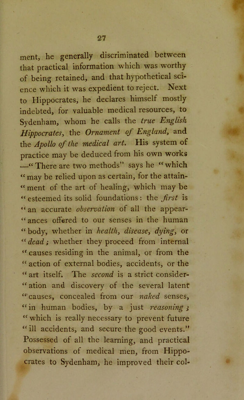 ment, he generally discriminated between that practical information which was worthy of being retained, and that hypothetical sci- ence which it was expedient to reject. Next to Hippocrates, he declares himself mostly indebted, for valuable medical resources, to Sydenham, whom he calls the true English Hippocrates, the Ornament of England, and the Apollo of the medical art. His system of practice may be deduced from his own works —“There are two methods” says he “which “ may be relied upon as certain, for the attain- “ ment of the art of healing, which may be “ esteemed its solid foundations: the first is “ an accurate observation of all the appear- “ances offered to our senses in the human “ body, whether in health, disease, dying, or “ dead; whether they proceed from internal “ causes residing in the animal, or from the “ action of external bodies, accidents, or the “ art itself. The second is a strict consider- “ ation and discovery of the several latent “ causes, concealed from our naked senses, “ in human bodies, by a just reasoning s “ which is really necessary to prevent future “ ill accidents, and secure the good events.” Possessed of all the learning, and practical observations of medical men, from Hippo- crates to Sydenham, he improved their col-