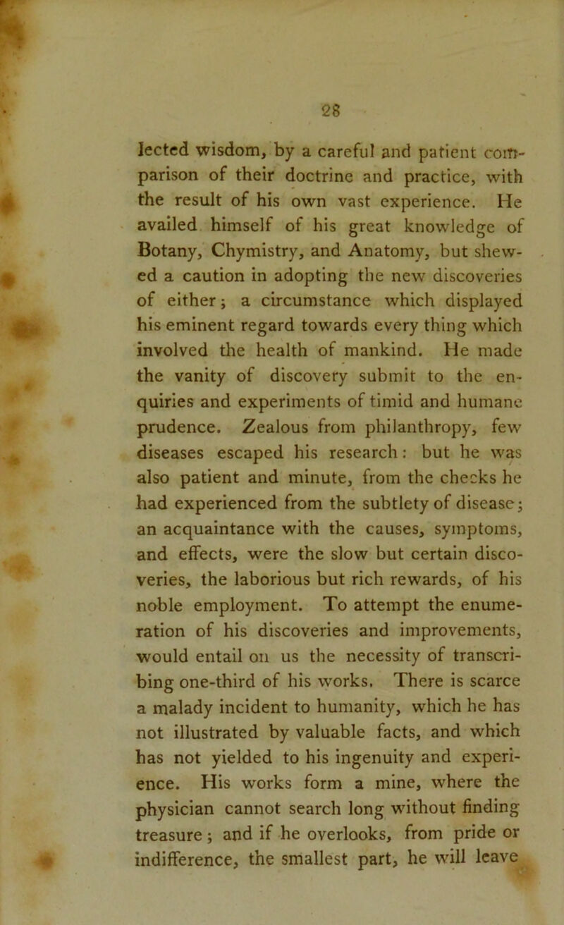lected wisdom, by a careful and patient com- parison of their doctrine and practice, with the result of his own vast experience. He availed himself of his great knowledge of Botany, Chymistry, and Anatomy, but shew- ed a caution in adopting the new discoveries of either; a circumstance which displayed his eminent regard towards every thing which involved the health of mankind. He made the vanity of discovery submit to the en- quiries and experiments of timid and humane prudence. Zealous from philanthropy, few diseases escaped his research: but he was also patient and minute, from the checks he had experienced from the subtlety of disease; an acquaintance with the causes, symptoms, and effects, were the slow but certain disco- veries, the laborious but rich rewards, of his noble employment. To attempt the enume- ration of his discoveries and improvements, would entail on us the necessity of transcri- bing one-third of his works, There is scarce a malady incident to humanity, which he has not illustrated by valuable facts, and which has not yielded to his ingenuity and experi- ence. His works form a mine, where the physician cannot search long without finding treasure; and if he overlooks, from pride or indifference, the smallest part, he will Icav^