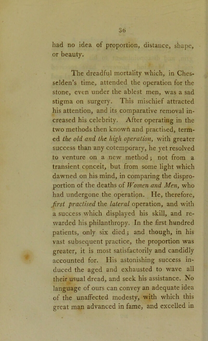 had no idea of proportion, distance, shape, or beauty. The dreadful mortality which, in Ches- selden’s time, attended the operation for the stone, even under the ablest men, was a sad stigma on surgery. This mischief attracted his attention, and its comparative removal in- creased his celebrity. After operating in the two methods then known and practised, term- ed the old and the high operation, with greater success than any cotempdrary, he yet resolved to venture on a new method; not from a transient conceit, but from some light which dawned on his mind, in comparing the dispro- portion of the deaths of Women and Men, who had undergone the operati9n. He, therefore, first practised the lateral operation, and with a success which displayed his skill, and re- warded his philanthropy. In the first hundred patients, only six died; and though, in his vast subsequent practice, the proportion was greater, it is most satisfactorily and candidly accounted for. His astonishing success in- duced the aged and exhausted to wave all their usual dread, and seek his assistance. No language of ours can convey an adequate idea of the unaffected modesty, with which this great man advanced in fame, and excelled in