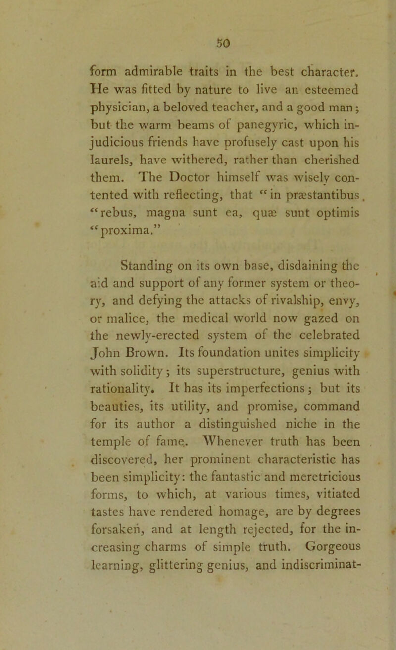 form admirable traits in the best character. He was fitted by nature to live an esteemed physician, a beloved teacher, and a good man; but the warm beams ol panegyric, which in- judicious friends have profusely cast upon his laurels, have withered, rather than cherished them. The Doctor himself was wisely con- tented with reflecting, that “ in praistantibus. “rebus, magna sunt ea, quas sunt optimis proxima.” Standing on its own base, disdaining the aid and support of any former system or theo- ry, and defying the attacks of rivalship, envy, or malice, the medical world now gazed on the newly-erected system of the celebrated John Brown. Its foundation unites simplicity with solidity; its superstructure, genius with rationality. It has its imperfections; but its beauties, its utility, and promise, command for its author a distinguished niche in the temple of fame.. Whenever truth has been discovered, her prominent characteristic has been simplicity: the fantastic and meretricious forms, to which, at various times, vitiated tastes have rendered homage, are by degrees forsaken, and at length rejected, for the in- creasing charms of simple truth. Gorgeous learning, glittering genius, and indiscriminat-