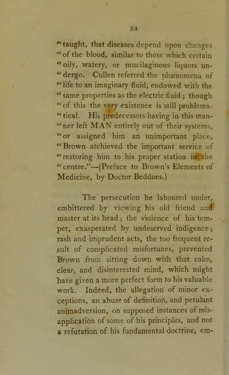 taught, that diseases depend upon changes of the blood, similar to those which certain oily, watery, or mucilaginous liquors un- “ dergo. Cullen referred the phaenomena of “ life to an imaginary fluid, endowed with the ‘‘ same properties as the electric fluid; though “ of this the very existence is still problema- “tical. His predecessors having in this man- “ner left MAN entirely out of their systems, “or assigned him an unimportant place, “ Brown atchieved the important service of “restoring him to his proper station in^-the “centre.”—(Preface to Brown’s Elements of Medicine, by Doctor Beddoes.) The persecution he laboured under, embittered by viewing his old friend and master at its head ; the violence of his tem- per, exasperated by undeserved indigence; rash and imprudent acts, the too frequent re- sult of complicated misfortunes, prevented Brown from sitting down with that calm, clear, and disinterested mind, which might have given a more perfect form to his valuable work. Indeed, the allegation of minor ex- ceptions, an abuse of definition, and petulant animadversion, on supposed instances of mis- application of some of his principles, and not a refutation of his fundamental doctrine, em-