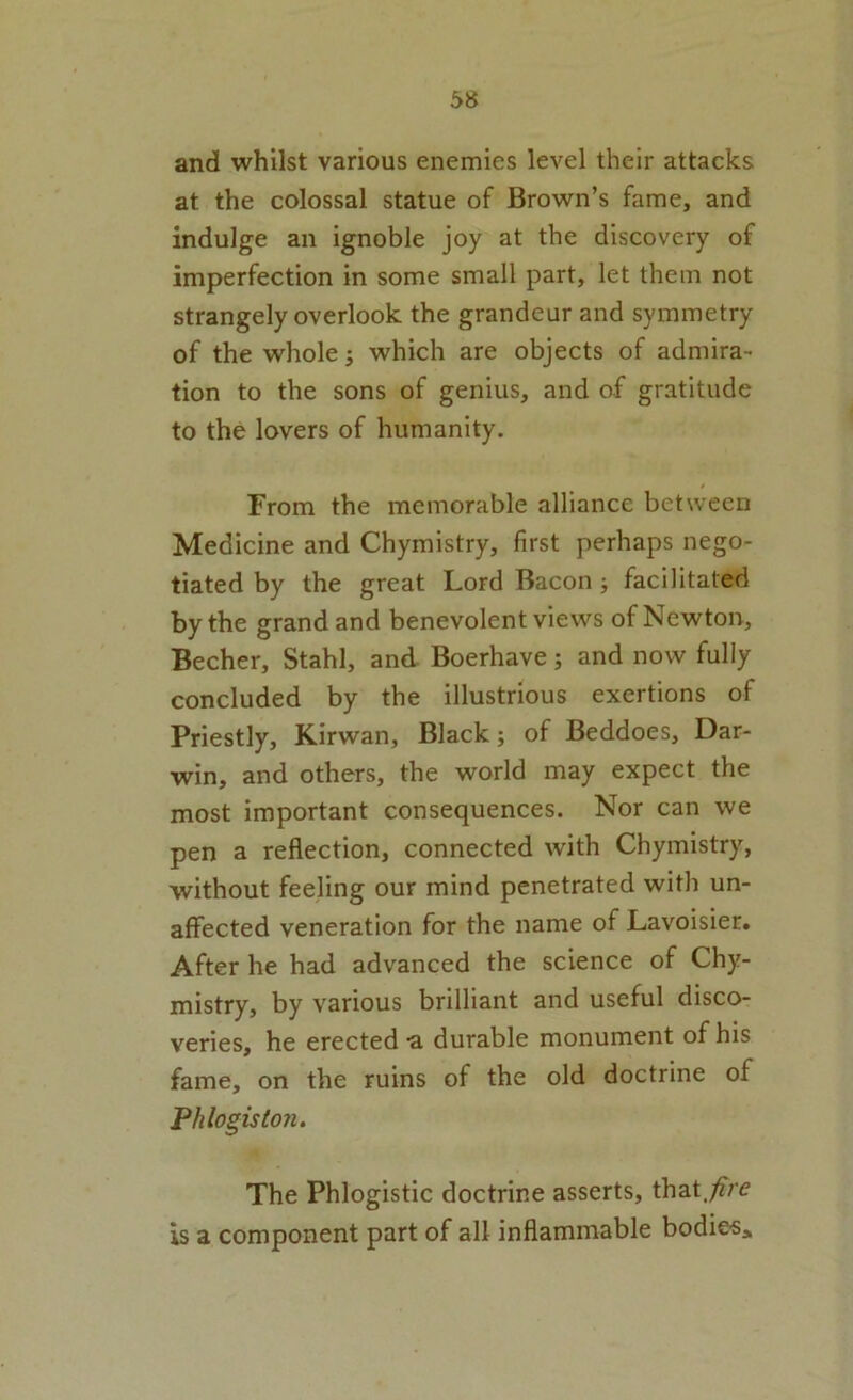 and whilst various enemies level their attacks at the colossal statue of Brown’s fame, and indulge an ignoble joy at the discovery of imperfection in some small part, let them not strangely overlook the grandeur and symmetry of the whole; which are objects of admira- tion to the sons of genius, and of gratitude to the lovers of humanity. From the memorable alliance between Medicine and Chymistry, first perhaps nego- tiated by the great Lord Bacon; facilitated by the grand and benevolent views of Newton, Becher, Stahl, and Boerhave; and now fully concluded by the illustrious exertions of Priestly, Kirwan, Black; of Beddoes, Dar- win, and others, the world may expect the most important consequences. Nor can we pen a reflection, connected with Chymistry, without feeling our mind penetrated with un- affected veneration for the name of Lavoisier. After he had advanced the science of Chy- mistry, by various brilliant and useful disco- veries, he erected a durable monument of his fame, on the ruins of the old doctrine of 'Phlogiston. The Phlogistic doctrine asserts, that.;?re is a component part of all inflammable bodie«i