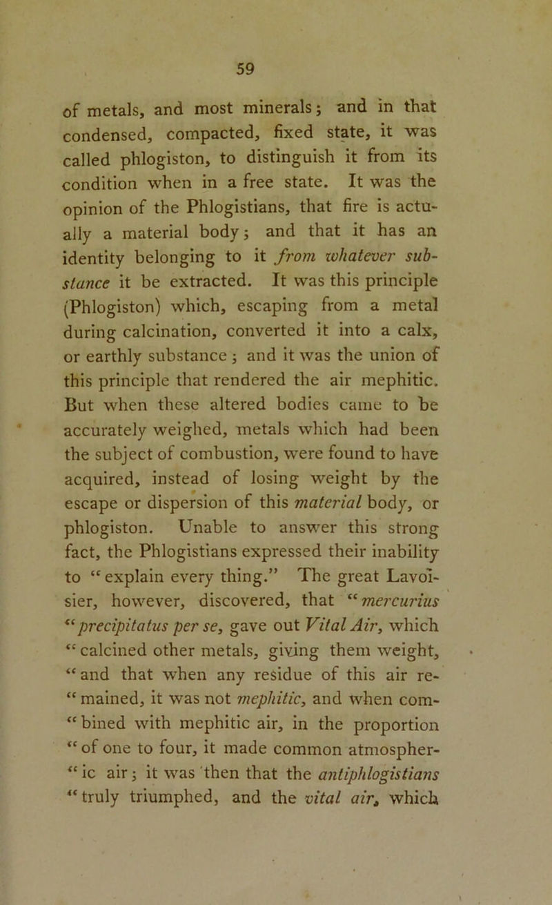 of metals, and most minerals; and in that condensed, compacted, fixed state, it was called phlogiston, to distinguish it from its condition when in a free state. It was the opinion of the Phlogistians, that fire is actu- ally a material bodyj and that it has an identity belonging to it from lohatever sub- stance it be extracted. It was this principle (Phlogiston) which, escaping from a metal during calcination, converted it into a calx, or earthly substance ; and it was the union of this principle that rendered the air mephitic. But when these altered bodies came to be accurately weighed, metals which had been the subject of combustion, were found to have acquired, instead of losing weight by the escape or dispersion of this material body, or phlogiston. Unable to answer this strong fact, the Phlogistians expressed their inability to “ explain every thing.” The great Lavoi- sier, however, discovered, that “mercurius precipitatus per S6y gave out Vital Air, which “ calcined other metals, giving them weight, “and that when any residue of this air re- “ mained, it was not mephitic^ and when com- “ bined with mephitic air, in the proportion “ of one to four, it made common atmospher- “ ic air; it was then that the antiphlogistians “truly triumphed, and the vital air, which
