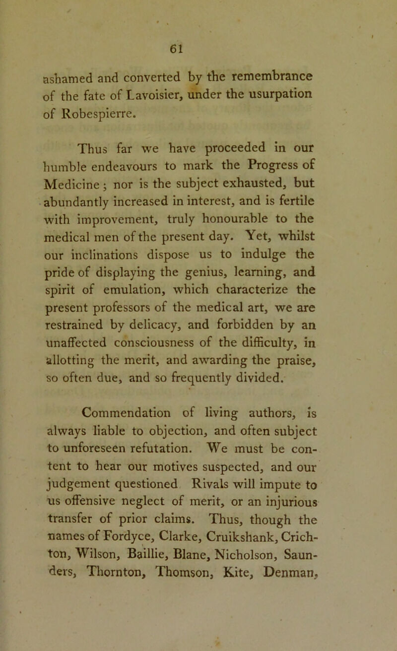 ashamed and converted by the remembrance of the fate of Lavoisier, under the usurpation of Robespierre. Thus far we have proceeded In our humble endeavours to mark the Progress of Medicine ; nor is the subject exhausted, but abundantly increased in interest, and is fertile with improvement, truly honourable to the medical men of the present day. Yet, whilst our inclinations dispose us to indulge the pride of displaying the genius, learning, and spirit of emulation, which characterize the present professors of the medical art, we are restrained by delicacy, and forbidden by an unaffected consciousness of the difficulty, in allotting the merit, and awarding the praise, so often due, and so frequently divided. Commendation of living authors, is always liable to objection, and often subject to unforeseen refutation. We must be con- tent to hear our motives suspected, and our judgement questioned Rivals will impute to us offensive neglect of merit, or an injurious transfer of prior claims. Thus, though the names of Fordyce, Clarke, Cruikshank, Crich- ton, Wilson, Baillie, Blane, Nicholson, Saun- ders, Thornton, Thomson, Kite, Denman,