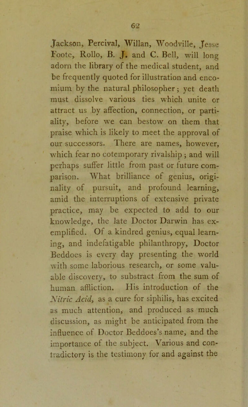 Jackson, Percival, Willan, Woodville, Jesse Foote, Rollo, B. J. and C. Bell, will long adorn the library of the medical student, and be frequently quoted for illustration and enco- mium by the natural philosopher; yet death must dissolve various ties which unite or attract us by affection, connection, or parti- ality, before we can bestow on them that praise which is likely to meet the approval of our successors. There are names, however, ' which fear no cotemporary rivalship; and will perhaps suffer little from past or future com- parison. What brilliance of genius, origi- nality of pursuit, and profound learning, amid the interruptions of extensive private practice, may be expected to add to our knowledge, the late Doctor Darwin has ex- emplified. Of a kindred genius, equal learn- ing, and indefatigable philanthropy. Doctor Beddoes is every day presenting the world with some laborious research, or some valu- able discovery, to substract from the sum of human affliction. Ilis introduction of the Nitric Acid, as a cure for siphilis, has excited as much attention, and produced as much discussion, as might be anticipated from the influence of Doctor Beddoes’s name, and the importance of the subject. Various and con- tradictory is the testimony for and against the