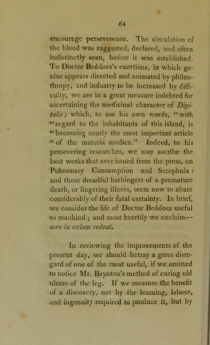 encourage perseverence. The circulation of the blood was suggested, declared, and often indistinctly seen, before it was established. To Doctor Beddoes’s exertions, in which ge- nius appears directed and animated by philan- thropy, and industry to be increased by diffi- culty, we are in a great measure indebted for ascertaining the medicinal character of Digi‘ ialis; which, to use his own words, “with ‘‘regard to the inhabitants of this island, is “becoming nearly the most important article “ of the materia medica.” Indeed, to his persevering researches, we may ascribe the best works that ever issued from the press, on Pulmonary Consumption and Scrophula : and these dreadful harbingers of a premature death, or lingering illness, seem now to abate considerably of their fatal certainty. In brief, we consider the life of Doctor Beddoes useful to mankind ; and most heartily we exclaim-— sero in cceliim redeat. In reviewing the improvements of the present day, we should betray a gross disre- gard of one of the most useful, if we omitted to notice Mr. Baynton’s method of curing old ulcers of the leg. If we measure the benefit of a discovery, not by ithe learning, labour, and ingenuity required to produce it, but by