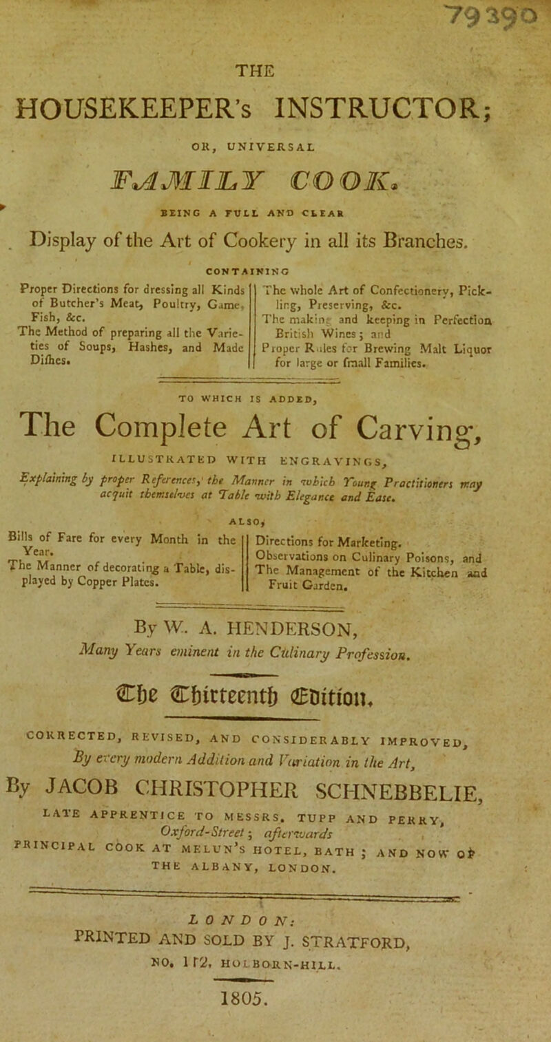 79 390 THE HOUSEKEEPER’S INSTRUCTOR OK, UNIVERSAL FAMILY COOK, BEING A FULL AND CLEAR Display of the Art of Cookery in all its Branches, CONTAINING Proper Directions for dressing all Kinds of Butcher’s Meat, Poultry, Game, Fish, ice. The Method of preparing all the Varie- ties of Soups, Hashes, and Made Diihcs. The whole Art of Confectionery, Pick- ling, Preserving, &c. The makin; and keeping in Perfection British Wines; and Proper Rales for Brewing Malt Liquor for large or frnall Families. TO WHICH IS ADDED, The Complete Art of Carving, ILLUSTRATED with engravings. Explaining by proper References,' the Manner in which Young Practitioners may acquit themselves at Table -with Elegance and Ease. ALSO* Bills of Fare for every Month in the Year. The Manner of decorating a Table, dis- played by Copper Plates. Directions for Marketing. Observations on Culinary Poisons, The Management of the Kitchen Fruit Garden. and and By W. A. HENDERSON, Many Years eminent in the Citlinary Profession. €fje Cfntteentf) €Dition. CORRECTED, REVISED, AND CONSIDERABLY IMPROVED, By every modern Addition and Variation in the Art, By JACOB CHRISTOPHER SCHNEBRELIE, LATE APPRENTICE TO MESSRS. TUPP AND PERRY, Oxford-Street; afterwards PRINCIPAL COOK AT MELUN’s HOTEL, BATH ; AND NOW O* THE ALBANY, LONDON. LONDON: PRINTED AND SOLD BY J. STRATFORD, NO. 1 r'2, HOLBORN-H1LL. 1805.