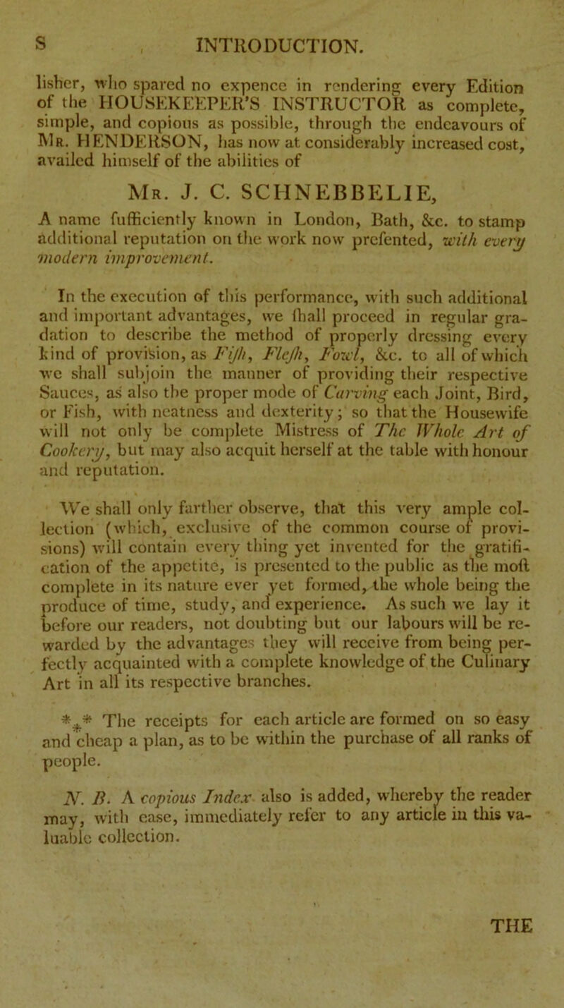 s INTRODUCTION. lisbcr, who spared no expencc in rendering every Edition of the HOUSEKEEPER’S INSTRUCTOR as complete, simple, and copious as possible, through the endeavours of Mr. HENDERSON, has now at considerably increased cost, availed himself of the abilities of Mr. J. C. SCHNEBBELIE, A name fufficiently known in London, Bath, &c. to stamp additional reputation on the work now prefented, with every modern improvement. In the execution of this performance, with such additional and important advantages, we (hall proceed in regular gra- dation to describe the method of properly dressing every kind of provision, as Fijh, Flejh, Fowl, &c. to all of which we shall subjoin the manner of providing their respective Sauces, as also the proper mode of Carving each Joint, Bird, or Fish, with neatness and dexterity; so that the Housewife will not only be complete Mistress of The Whole Art of Cookery, but may also acquit herself at the table with honour and reputation. We shall only farther observe, that this very ample col- lection (which, exclusive of the common course of provi- sions) will contain every thing yet invented for the gratifi- cation of the appetite, is presented to the public as the moll complete in its nature ever yet formed, the whole being the produce of time, study, and experience. As such we lay it before our readers, not doubting but our labours will be re- warded by the advantages they will receive from being per- fectly acquainted with a complete knowledge of the Culinary Art in all its respective branches. *** The receipts for each article are formed on so easy and cheap a plan, as to be within the purchase of all ranks of N. B. A copious Index also is added, whereby the reader may, with case, immediately refer to any article in this va- luable collection. THE