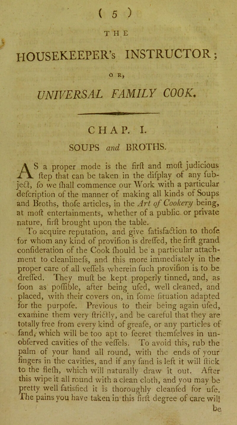 T HE HOUSEKEEPER’S INSTRUCTOR; O R, UNIVERSAL FAMILY COOK. C H A P. I. SOUPS and BROTHS. AS a proper mode is the fird and mod judicious dep that can be taken in the dilplay of any fub- jeft, fo we lhall commence our Work with a particular defcription of the manner of making all kinds of Soups and Broths, thofe articles, in the Art of Cookery being, at mod entertainments, whether of a public or private nature, fird brought upon the table. To acquire reputation, and give fatisfadtion to thofe for whom any kind of provifion is drelfed, the fird grand confideration of the Cook diould be a particular attach- ment to cleanlinefs, and this more immediately in the proper care of all vedels wherein fuch provifion is to be dreded. They mud be kept properly tinned, and, as foon as podible, after being ufed, well cleaned, and placed, with their covers on, in fome fituation adapted for the purpofe. Previous to their being again ufed, examine them very dri£lly, and be careful that they are totally free from every kind of greafe, or any particles of fand, which will be too apt to fecret themfelves in un- obferved cavities of the vedels. To avoid this, rub the palm of your hand all round, with the ends of your fingers in the cavities, and if any fand is left it will dick to the flefh, which will naturally draw it out. After this wipe it all round with a clean cloth, and you may be pretty well fatisfied it is thoroughly cleanfed for ufe. The pains you have taken in this fird degree of care will be