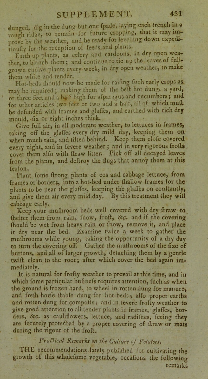 bunged, dig in the dung but one fpade, laying each trench in a rough ridge, to remain for future cropping, that it may im- prove by the weather, and. be ready for levelling down expedi- tioufiy for the reception of feeds and plants.. Earth up plants, as celery and catdoons, in dry open wea- ther, to blanch them; and continue to tie up the 'eavesof full- grown endive plants every week, in dry open weather, to make them white and tender. Hot-beds Ihould now be made for railing fuch early crops as may be required ; making them of the bell hot dung, a yard, or three feet and a hjdf high for afpar 'gus and cucumbers; and for other articles two feet or two and a half, all of which muft be defended witli frames and glafles, and earthed with rich dry mould,-fix or eight inches thick. Give full air, in all moderate weather, to lettuces in frames, taking off the glades every dry mild day, keeping them on when much rain, and tilted behind. Keep them clofe covered every night, and in fevere weather ; and in very rigorous frofts cover them alfo with ftraw litter. Pick off all decayed leaves from the plants, and deftroy the flugs that annoy them at this feafon. Plant fome ftrong plants of cos and cabbage lettuce, from frames or borders, into a hot-bed under (hallow frames for the plants to be near the glafles, keeping the glafles on conftantly, and give them air every mild day. By this treatment they will cabbage early. Keep your mufhroom beds well covered with dry ftraw to {belter them from rain, fnow, froft, &p. and if the covering {hould be wet from heavy rain or fnow, remove it, and place it dry near the bed. Examine twice a week to gather the mufhrooms while young, taking the opportunity of a dry day to turn the covering off. Gather the mufhrooms of the fize of buttons, and all of larger growth, detaching them by a gentle twift clean to the root; after which cover the bed again im- mediately. It is natural for frofty weather to prevail at this time, and in which fome particular bufinefs requires attention, fuch as when the ground is frozen hard, to wheel in rotten dung for manure, and fvelh horfe-(table dung for hot-beds; alfo proper earths and rotten dung for qompofts; and in fevere frofty weather to give good attention to all tender plants in frames, glafles, bor- ders, &c. as cauliflowers, lettuce, and radifnes, feeing they are fecurely protedled by a proper covering of ftraw or mats during the rigour of the froft. Practical Remarks on the Culture of Potatoes. THE recommendations lately publifhed for cultivating the growth of this wholefome vegetable, occafions the following remarks
