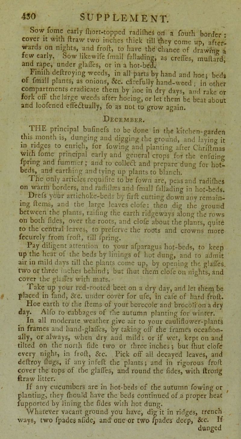 Sow fome early fliort-topped radilhes on a fouth border : cover it with draw two inches thick till they come up, after- wards on nights, and froft:, to have the! chance of drawing a few early. Sow likewife fmall fallading, as creffes, mullard and rape, under glades, or in a hot-bed. Finilh deftroying weeds, in all parts by hand and hoe; beds of fmall plants, as onions, &c. cSrefully hand-weed ; in other compartments eradicate them by noe in dry days, and rake or fork off the Idrge weeds after hoeing, or let them be beat about and loofened eflettually, fo as not to grow again. December. TTIE principal bufinefs to be done in the kitchen-garden this month is, dunging and digging the ground, and laying it in ridges to enrich, for fowing and planting after Chriftmas with fome principal early and general crops for the enfuing fpring and fummer; and to Collett and prepare dung for hot- beds, and earthing and tying up plants to blanch. The only articles requifite to be fown are, peas and radilhes on warm borders, and radilhes and fmall fallading in hot-beds. Drefs yoor artichoke-beds by firft cutting down any remain- ing Hems, and the large leaves clofe: then dig the ground between the plants, railing the earth ridgeways along the rows on both Tides, over the roots, and clofe about the plants, quite to the central leaves, to preferve the roots and crowns more fecurely from froft, till fpring. Pay diligent attention to your afparagus hot-beds, to keep up the heat of the beds by linings of hot dung, and to admit air in mild days till the plants come up, by opening the glafles. two or three inches behind; but Ihut them clofe on nights, and cover the glades with mats. Take up your red-rooted beet on a dry day, and let them be placed in land, &c. under cover for ufe, in cafe of hard froft. Hoe earth to the ftems of your borecole and brocoli'on a dry day. Alfo to cabbages of trie autumn planting for winter. In all moderate weather give air to your cauliflower-plants in frames and hand-glafles, by taking off the frames occafion- ally, or always, when dry and mild: or if wet, kept on and tilted on the north fide two or three inches; but fhut clofe every night, in froft, &c. Pick off all decayed leaves, and deftroy flugs, if any infeft: the plants; and in rigorous froft cover the tops of the glaffes, and round the fidcs, with ftroitg ftraw litter. If any cucumbers are in hot-beds of the autumn fowing or planting, they (hould have the beds continued of a proper heat fupported by lining the fides with hot dung. Whatever vacant ground you have, dig it in ridges, trench ways, two fpades afide, and one or two fpades deep, &c. If dunged