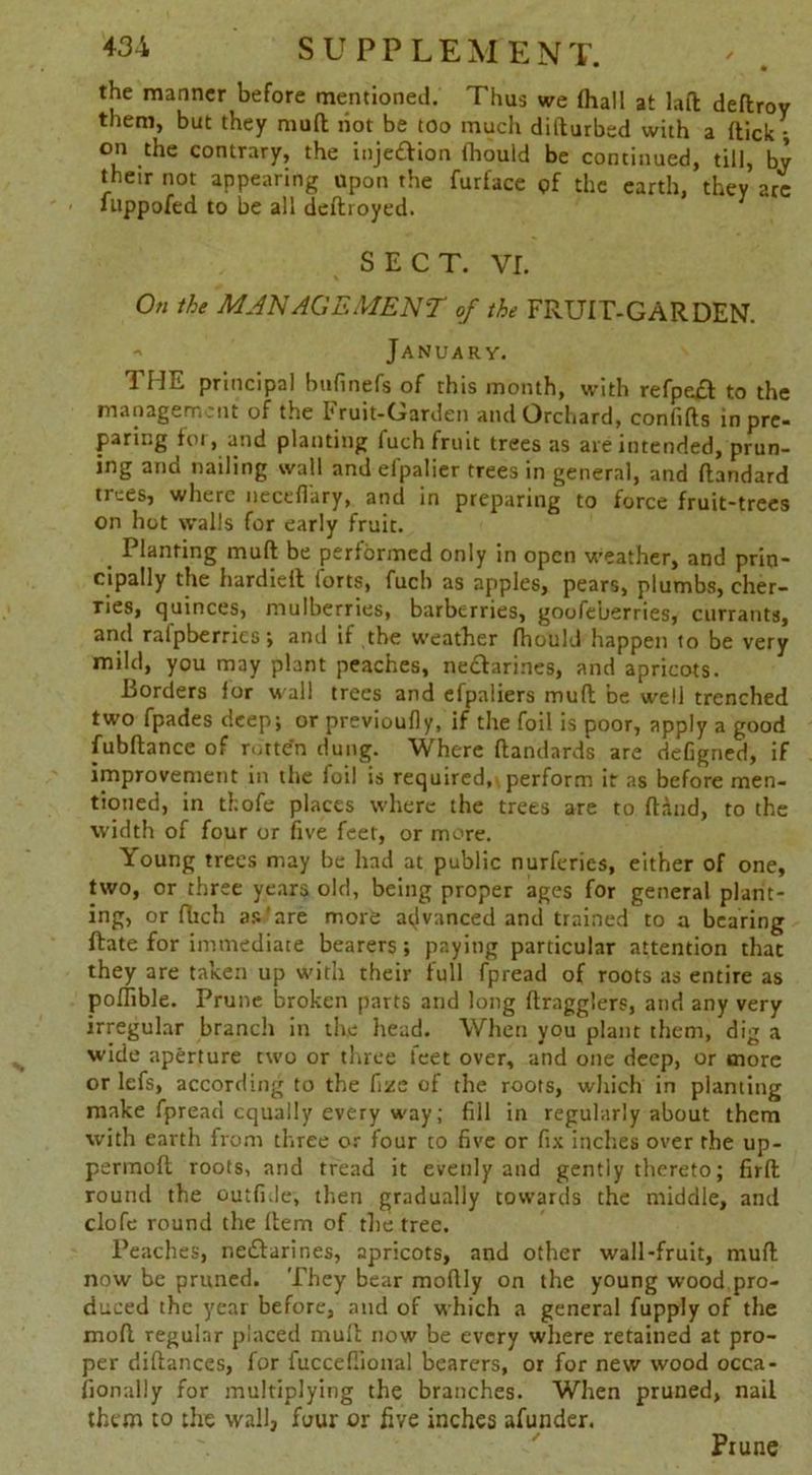 the manner before mentioned. Thus we (hall at lad deflrov them, but they mud hot be too much didurbed with a dick ; on the contrary, the inje&ion fhould be continued, till, by their not appearing upon the furface of the earth, they arc luppofed to be all dedroyed. SECT. vr. On the MANAGEMENT of the FRUIT-GARDEN. -> January. THE principal bufinefs of this month, with refpeft to the management of the Fruit-Garden and Orchard, confids in pre- paring *oi, and planting fuch fruit trees as are intended, prun- ing and nailing wall and efpalier trees in general, and dandard trees, where necefiary, and in preparing to force fruit-trees on hot walls for early fruit. # Planting mud be performed only in open weather, and prin- cipally the hardied forts, fuch as apples, pears, plumbs, cher- ries, quinces, mulberries, barberries, goofeberries, currants, and ralpberries; and if the weather fhould happen to be very mild, you may plant peaches, ne&arines, and apricots. Borders for wall trees and efpaliers mud be well trenched two fpades deep; or previoufly, if the foil is poor, apply a good fubdance of rotten dung. Where dandards are deGgned, if improvement in the foil is required,\ perform it as before men- tioned, in thofe places where the trees are to dAnd, to the width of four or five feet, or more. Young trees may be had at public nurferies, either of one, two, or three years old, being proper ages for general plant- ing, or fhch as are more advanced and trained to a bearing date for immediate bearers; paying particular attention that they are taken up with their full fpread of roots as entire as poflible. Prune broken parts and long dragglers, and any very irregular branch in the head. When you plant them, dig a wide aperture two or three feet over, and one deep, or more or lefs, according to the fizc of the roots, which in planting make fpread equally every way; fill in regularly about them with earth from three or four to five or fix inches over the up- perinod roots, and tread it evenly and gently thereto; fird round the outfi.le, then gradually towards the middle, and clofe round the dem of the tree. Peaches, neftarines, apricots, and other wall-fruit, mud now be pruned. They bear modly on the young wood pro- duced the year before, and of which a general fupply of the mod regular placed mud now be every where retained at pro- per didances, for fucceflional bearers, or for new wood occa- fionally for multiplying the branches. When pruned, nail them to the wall, four or five inches afunder. Piune