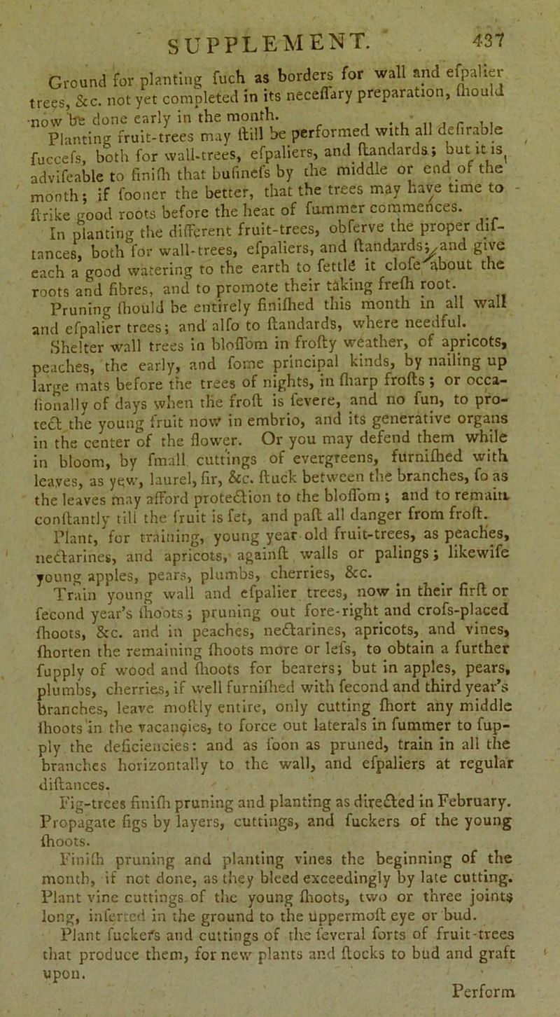 Ground for planting fuch as borders for wall and efpahei trees, &c. not yet completed in its neceffary preparation, thould •now 'bn: done early in the month. Planting fruit-trees may ftill be performed with all definable fuccefs, both for wall-trees, efpaliers, and ftandards; but it is( advifeable to finifli that bufinefs by the middle or end of the month; if fooner the better, that the trees may have time to ftrike good roots before the heat of fummer commences. In planting the different fruit-trees, obferve the proper dif- tances, both for wall-trees, efpaliers, and ftandnrdsy and give each a good watering to the earth to fettld it clofe about the roots and fibres, and to promote their taking frefh root. Pruning fhould be entirely finifhed this month in all wall and efpalier trees; and alfo to ftandards, where needful.. Shelter wall trees in bloffom in frofty weather, of apricots, peaches, the early, and fome principal kinds, by nailing up large mats before the trees of nights, in fliarp frofts ; or occa- fionally of dayrs when tlie froft is fevere, and no fun, to pro- te£b the young fruit now in embrio, and its generative organs in the center of the flower. Or you may defend them while in bloom, by fmall cuttings of evergreens, furnifhed with leaves, as yew, laurel, fir, &c. ftuck between the branches, fo as the leaves may afford protection to the bloffom ; and to remain conftantly till the Iruit is fet, and paft all danger from froft. Plant, for training, young year old fruit-trees, as peaches, nectarines, and apricots,’ againft walls or palings; likewife young apples, pears, plumbs, cherries, &c. Train young wall and efpalier trees, now in their firft or fecond year’s fho'ots; pruning out fore-right.and crofs-placed {hoots, &c. and in peaches, neCtarines, apricots,, and vines, fhorten the remaining {hoots more or lefs, to obtain a further fupply of wood and (hoots for bearers; but in apples, pears, plumbs, cherries, if well furnnhed with fecond and third year’s branches, leave moftly entire, only cutting fhort any middle flioots in the vacancies, to force out laterals in fummer to fup- ply the deficiencies: and as loon as pruned, train in all the branches horizontally to the wall, and efpaliers at regular diftances. Fig-trees finifh pruning and planting as directed in February. Propagate figs by layers, cuttings, and fuckers of the young {hoots. Finifh pruning and planting vines the beginning of the month, if not done, as they bleed exceedingly by late cutting. Plant vine cuttings of the young flioots, two or three joints long, inferred in the ground to the uppermoft eye or bud. Plant fucker's and cuttings of the leveral forts of fruit-trees that produce them, for new plants and flocks to bud and graft upon. Perform