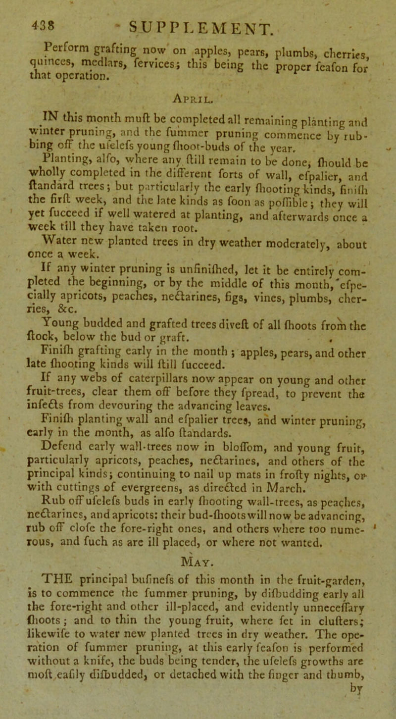 Perform grafting now on apples, pears, plumbs, cherries, quinces, medlars, fervices; this being the proper feafon for that operation. April. IN this month mud be completed all remaining planting and winter pruning, and the fummer pruning commence by rub- bing off the ufelefs young fhoot-buds of the year. Planting, alfo, where any dill remain to be done, fliould be wholly completed in the diderent forts of wall, efpalier, and dandard trees; but particularly the early fliooting kinds, finifli the firrt week, and the late kinds as foon as pofTible; they will yet fucceed if well watered at planting, and afterwards once a week till they have taken root. Water new planted trees in dry weather moderately, about once a week. If any winter pruning is unfinilhed, let it be entirely com- pleted the beginning, or by the middle of this month, 'efpe- cially apricots, peaches, ne&arines, figs, vines, plumbs, cher- ries, & c. Young budded and grafted trees divert of all (hoots from the flock, below the bud or graft. Finifh grafting early in the month ; apples, pears, and other late fliooting kinds will (till fucceed. If any webs of caterpillars now appear on young and other fruit-trees, clear them off before they fpread, to prevent the infedls from devouring the advancing leaves. Finifii planting wall and efpalier trees, and winter pruning, early in the month, as alfo ftandards. Defend early wall-trees now in bloffom, and young fruit, particularly apricots, peaches, nedlarines, and others of the principal kinds; continuing to nail up mats in frofty nights, or- with cuttings of evergreens, as diretfled in March. Rub off ufelefs buds in early fliooting wall-trees, as peaches, nedlarines, and apricots: their bud-flioots will now be advancing, rub off clofe the fore-right ones, and others where too nume- 1 rous, and fuch as are ill placed, or where not wanted. May. THE principal bufinefs of this month in the fruit-garden, is to commence the fummer pruning, by difbudding early all the fore-right and other ill-placed, and evidently unneceflary {hoots ; and to thin the young fruit, where fet in clufters; likewife to water new planted trees in dry weather. The ope- ration of fummer pruning, at this early feafon is performed without a knife, the buds being tender, the ufelefs growths are moft eafily dilbudded, or detached with the finger and thumb,