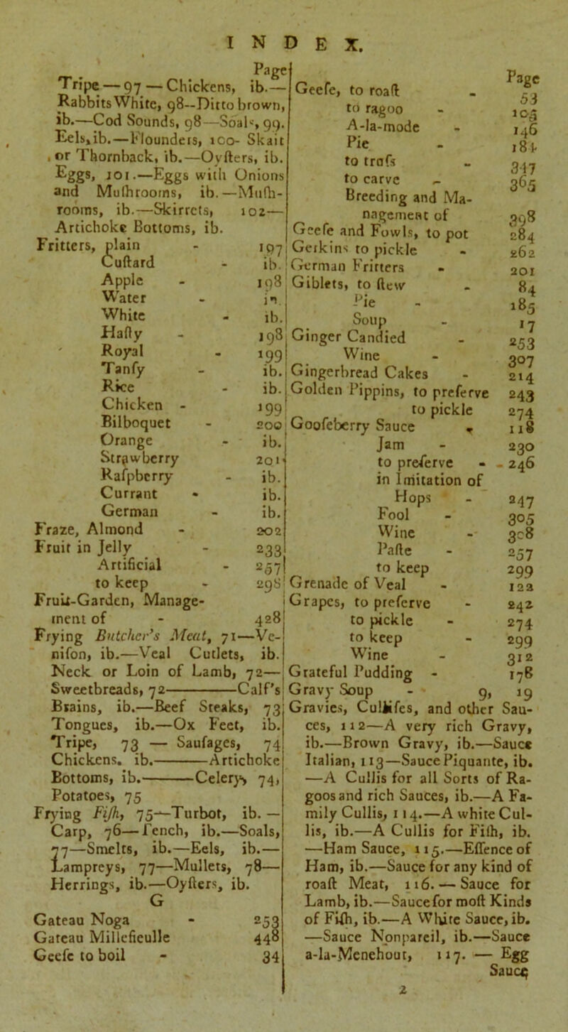 Page Tripe — 97— Chickens, ib.— Rabbits White, 98—Ditto brown, ib.—Cod Sounds, 98—Soak, 99. Eels,ib. — Flounders, ico- Skaic .or Thornback, ib.—Oyfters, ib. Eggs, jo 1.—Eggs with Onions and Mulhrooms, ib.—Mufh- rooms, ib.—Skirrcts, Artichoke Bottoms, ib. Fritters, plain Cuftard Apple Water White Hafty Royal Tanfy Rice Chicken - Bilboquet Orange Strawberry Rafpbcrry Currant German Fraze, Almond Fruit in Jelly Artificial to keep Fruit-Garden, Manage- ment of Frying Butcher’s Meat, 71- nifon, ib.—Veal Cutlets, Neck or Loin of Lamb, 72— Sweetbreads, 72 Calf’ Brains, ib.—Beef Steaks, 73 Tongues, ib.—Ox Feet, ib Tripe, 73 — Saufages, 74 Chickens, ib. Artichoke Bottoms, ib. Celery> 74, Potatoes, 75 Frying Fijh, 75^-Turbot, ib. — Carp, 76—Tench, ib.—Soals, 2~j—Smelts, ib.—Eels, ib.— Lampreys, 77—Mullets, 78— Herrings, ib.—Oyfters, ib. G >02 — VP 7 ib. «98, in : ib. 198I J99 >b.i ib. i *991 200 ib.' 201' ib. ib. ib. 202 233 257 29y; 428j -Ve-i ib. Geefe, to road to ragoo A-la-mode Pic to trafs to carve Breeding and Ma- nagement of Geefe and Fowls, to pot Gerkins to pickle German Fritters Giblets, to (lew Gateau Noga Gateau Millcfieulle Geefe to boil 253 448 34 Page 53 >o5 146 18 P 317 365 398 284 262 201 84 -r,e - ^5 aoup - 1 j Ginger Candied - 252 Wine - 207 Gingerbread Cakes - 214 Golden Pippins, to preferve 243 to pickle 274 Goofeberry Sauce , u8 Jam - 230 to preserve - - 246 in Imitation of Hops - 247 Fooi - 305 Wine - 308 Pafte - 257 to keep 299 Grenade of Veal - 123 Grapes, to preferve - 242 to pickle - 274 to keep - 299 Wine - 312 Grateful Pudding - 176 Gravy Soup - 9, 19 Gravies, Culiifes, and other Sau- ces, 112—A very rich Gravy, ib.—Brown Gravy, ib.—Sauce Italian, 113—Sauce Piquante, ib. —A Cullis for all Sorts of Ra- goosand rich Sauces, ib.—A Fa- mily Cullis, 114.—A white Cul- lis, ib.—A Cullis for Fifh, ib. ■—Ham Sauce, 115.—Effenceof Ham, ib.—Sauce for any kind of roaft Meat, 116. — Sauce for Lamb, ib.—Saucefor moft Kinds of Fifh, ib.—A White Sauce, ib. —Sauce Nonpareil, ib.—Sauce a-la-Menehout, 117. — Egg Sauer;