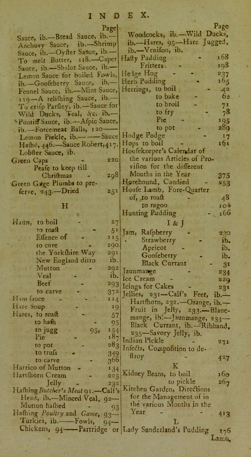 Page Sauce, ib—Btead Sauce, ib.— Anchovy Sauce, ib.—Shrimp Sauce, ib.—Oyfter Sance, ib.— To melt Butter, 118.—Caper Sauce, ib.—Shalot Sauce, ib.— Lemon Sauce for boiled fowls, ib.—Goofeberry Sauce, ib.— Fennel Sauce, ib.—Mint Sauce, 119—A relifhing Sauce, ib.— To crifp Parfley, ib.—Sauce for Wild Ducks, Teal, Ac. ib.— 41 Pontiff Sauce, ib.—Afpic Sauce, ib.—Forcemeat Balls, 120 Lemon Pickle, ib. Sauce Haihc, 446.—Sauce Robert^ 17. Lobller Sauce, ib. Green Caps 220 Peafe to keep till Chriftmas 700 Green Gatge Plumbs to prc- fcrve, ■243.—Dried 253 H Hams, to boil 27 to roaft 53 Effence of 3 3 5 to cure 290 the Yorkfhire Way eqt New England ditto ib. Mutton 292 Veal ib. Beef 293 to carve 372 TTam fauce 114 Hare Soup 39 Hares, to roaft 57 to hafh - 95 to jugg 95* 354 Pie 187 to pot 283 to trufs 349 to carve 366 Harrico of Mutton - 3 34 Hart (horn Cream 225 Jelly 2321 1 ladling Ihitclter’s Meat 91.— Calf’s Plead, ib.—Minced Veal, Mutton halhed 92— 93 Hafhing Poultry and Game, 93~ Turkies, ib. Fowls, 04— Chickens, 94 Partridge or Page Woodcocks, ib.—Wild Ducks, ib.—Hares, 95—Hare Jugged, ib.—Venifon, ib. Hally Pudding 168 Fritters. 198 Helge Hog 237 tierb Pudding l65 Herrings, to boil 42 to bake 62 to broil 71 to fry 78 Pie 395 to pot 289 Hodge Podge 37 Hops to boil iSt Houfekeeper’s Calendar of the various Articles of Pro- vifion for the different Months in the Year 375 Herehound, Candied 253 Houfe Lamb, Fore-Quarter of, Jo roaft 48 to ragoo io4' Hunting Pudding 166 I&J Jam, Rafpberry 230 • Strawberry ib. Apricot ib. Goofeberry ib. Black Currant 31 Jaunmange 234 Ice Cream 229 Icings for Cakes 231 Jellies, 231—Calf’s Feet, ib— Hartfhorn, 232.—Orange, ib.— Fruit in Jelly, 233.—-1 dlanc- mange, ib!—Jaunmange, : 234— Black Currant, ib.—Ribband. 235—Savory Jelly, ib. Indian Pickle 27X Infefts, Cotnpofition to de- ft roy 427 K Kidney Beans, to boil 160 to pickle 267 Kitchen Garden, Directions for the Management of in the various Months in the Year 413 L Lady Sunderland’s Pudding 176 Lamo,