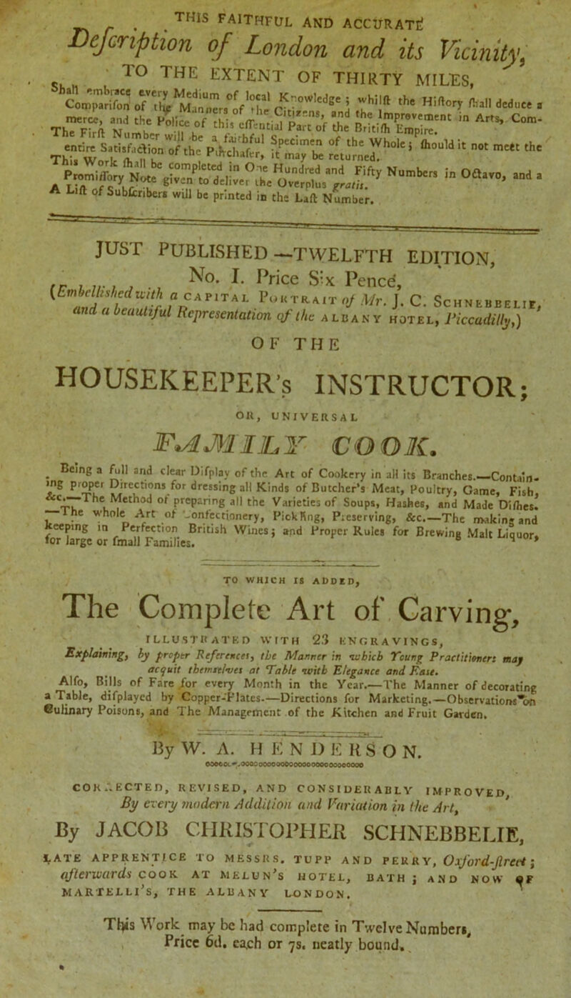 _ . . THIS faithful and accurate! Bejcription of London and its Vicinity, T° THE ^TENT OF THIRTY MILTS, ftjte ofve,riMMtrrs°oVr s.tdse 3 j? the «*«* iw, <*., T^ce and the Police ‘ “ ^ COm* i£fc“notmcttthe Amm,?rNumbcr5 in O£lavo’ and a A Lift of Subfcnbers will be printed Id the Laft Number. just published —twelfth edition, (r ^T°- I* f>rice Six Pence, ?£AriTAL Portrait «/Mr. J. C. Schnebbelie, d 1 beaullM Representation of the Albany hotel, Piccadilly,) OF THE HOUSEKEEPER'S INSTRUCTOR; on, universal F^AMllLY COOK. . Beme a {“.11 and c,ear Difplay of the Art of Cookery in all its Branches.—Contaio- >ng proper Directions for dressing all Kinds of Butcher's Meat, Poultry, Game, Fish, Ihe^Method of preparing all the Varieties of Soups, Hashes, and Made Dilhes. he whole Art of confectionery, Pick Ping, Preserving, &c—The making and eeping in Perfection British Wines; and Proper Rules for Brewing Malt Liquor, for large or fmall Families. 8 liquor, TO WHICH IS ADDED; The Complete Art of Carving, illustrated with 2.3 engravings, Explaining, by proptr Referencei, the Manner in -which Yeung Practitioner: may acquit themselves at Fable -with Elegance and Eaie. Alfo, Bills of Fare .for every Month in the Year.—The Manner of decorating a Table, displayed by Copper-Plates.—Directions for Marketing.—Observations6n Culinary Poisons, and The Management of the Kitchen and Fruit Garden. By W. A. H E N D E 11SON. ©0©COC«*>O0C0 oooo oooooooooooooooooooo CORRECTED, REVISED, AND CONSIDERABLY IMPROVED By every modern Addition and Variation in the Art By JACOB CHRISTOPHER SCHNEBBELIE, LATE APPRENTICE TO MESSRS. TUPP AND PEURY, OxJord-JlrCct \ afterwards cook at melun’s hotel, bath; and now <jf MARTELLl’s, THE ALBANY LONDON. This Work may be had complete in Twelve Humbert, Price 6d. ea.ch or 7s. neatly bound.